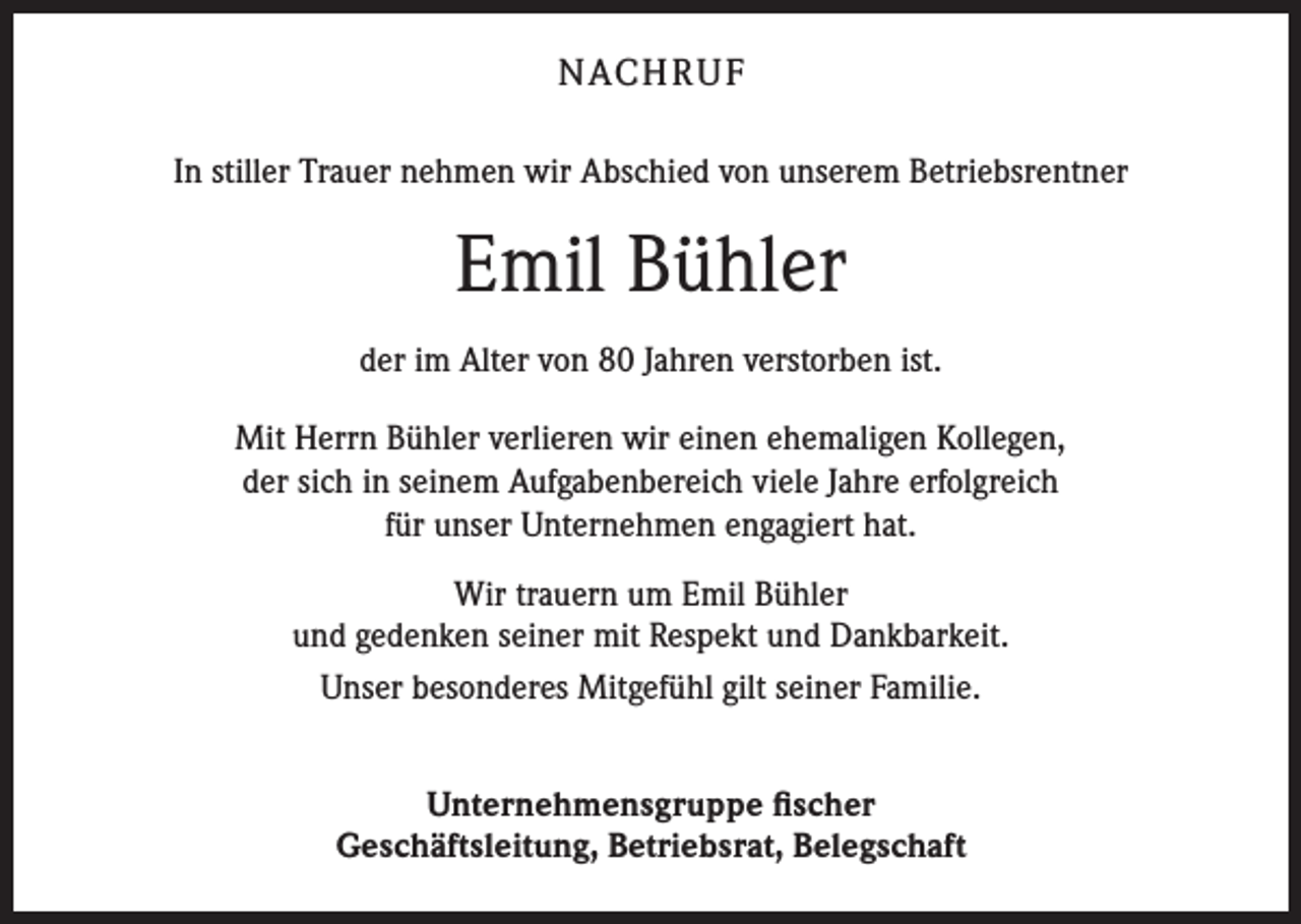 <p>NACH R U F<br />In stiller Trauer nehmen wir Abschied von unserem Betriebsrentner</p><p>Emil Bühler<br />der im Alter von 80 Jahren verstorben ist.<br />Mit Herrn Bühler verlieren wir einen ehemaligen Kollegen,<br />der sich in seinem Aufgabenbereich viele Jahre erfolgreich<br />für unser Unternehmen engagiert hat.<br />Wir trauern um Emil Bühler<br />und gedenken seiner mit Respekt und Dankbarkeit.<br />Unser besonderes Mitgefühl gilt seiner Familie.<br />Unternehmensgruppe fischer<br />Geschäftsleitung, Betriebsrat, Belegschaft</p>