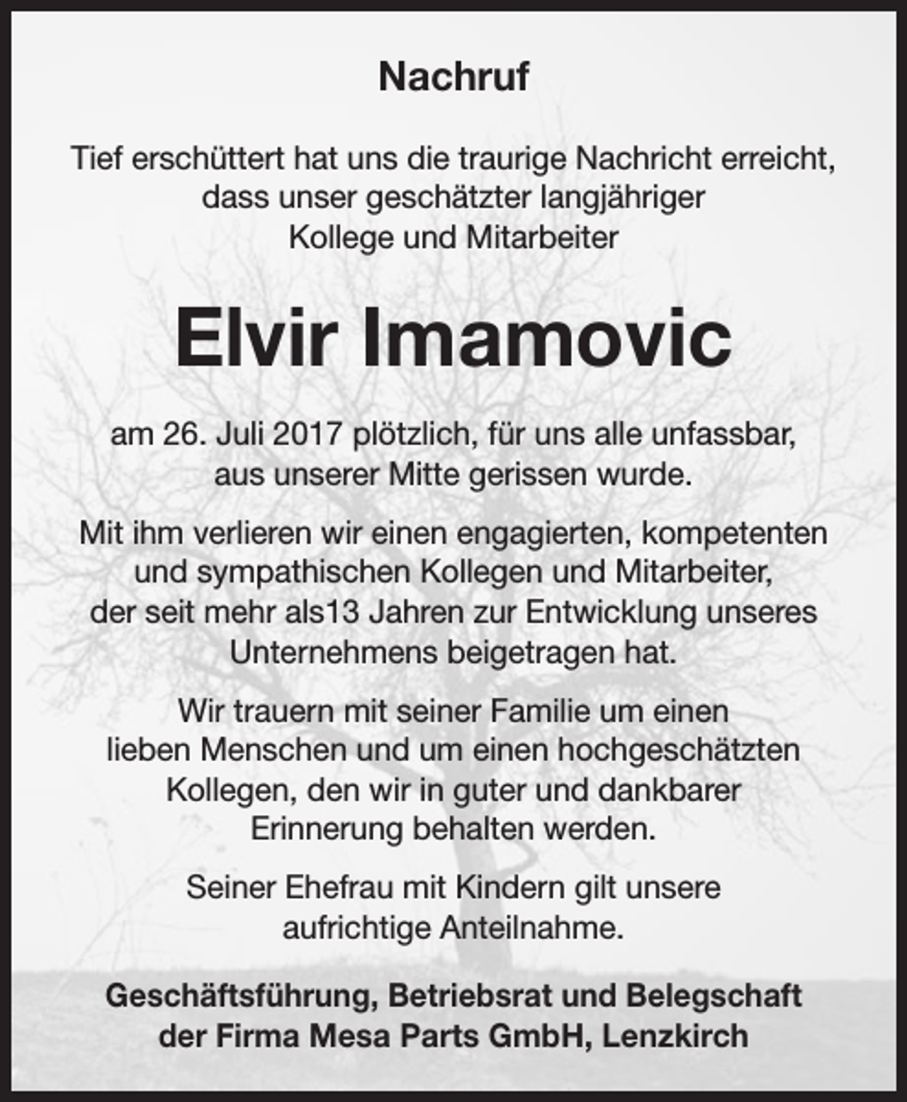 <p>Nachruf<br />Tief erschüttert hat uns die traurige Nachricht erreicht,<br />dass unser geschätzter langjähriger<br />Kollege und Mitarbeiter</p><p>Elvir Imamovic<br />am 26. Juli 2017 plötzlich, für uns alle unfassbar,<br />aus unserer Mitte gerissen wurde.<br />Mit ihm verlieren wir einen engagierten, kompetenten<br />und sympathischen Kollegen und Mitarbeiter,<br />der seit mehr als13 Jahren zur Entwicklung unseres<br />Unternehmens beigetragen hat.<br />Wir trauern mit seiner Familie um einen<br />lieben Menschen und um einen hochgeschätzten<br />­Kollegen, den wir in guter und dankbarer<br />Erinnerung behalten werden.<br />Seiner Ehefrau mit Kindern gilt unsere<br />aufrichtige Anteilnahme.<br />Geschäftsführung, Betriebsrat und Belegschaft<br />der Firma Mesa Parts GmbH, Lenzkirch</p>