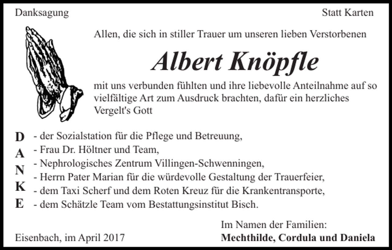 <p>Danksagung</p><p>Statt Karten<br />Allen, die sich in stiller Trauer um unseren lieben Verstorbenen</p><p>Albert Knöpfle<br />mit uns verbunden fühlten und ihre liebevolle Anteilnahme auf so<br />vielfältige Art zum Ausdruck brachten, dafür ein herzliches<br />Vergelt's Gott</p><p>D<br />A<br />N<br />K<br />E</p><p>- der Sozialstation für die Pflege und Betreuung,<br />- Frau Dr. Höltner und Team,<br />- Nephrologisches Zentrum Villingen-Schwenningen,<br />- Herrn Pater Marian für die würdevolle Gestaltung der Trauerfeier,<br />- dem Taxi Scherf und dem Roten Kreuz für die Krankentransporte,<br />- dem Schätzle Team vom Bestattungsinstitut Bisch.</p><p>Eisenbach, im April 2017</p><p>Im Namen der Familien:<br />Mechthilde, Cordula und Daniela</p>