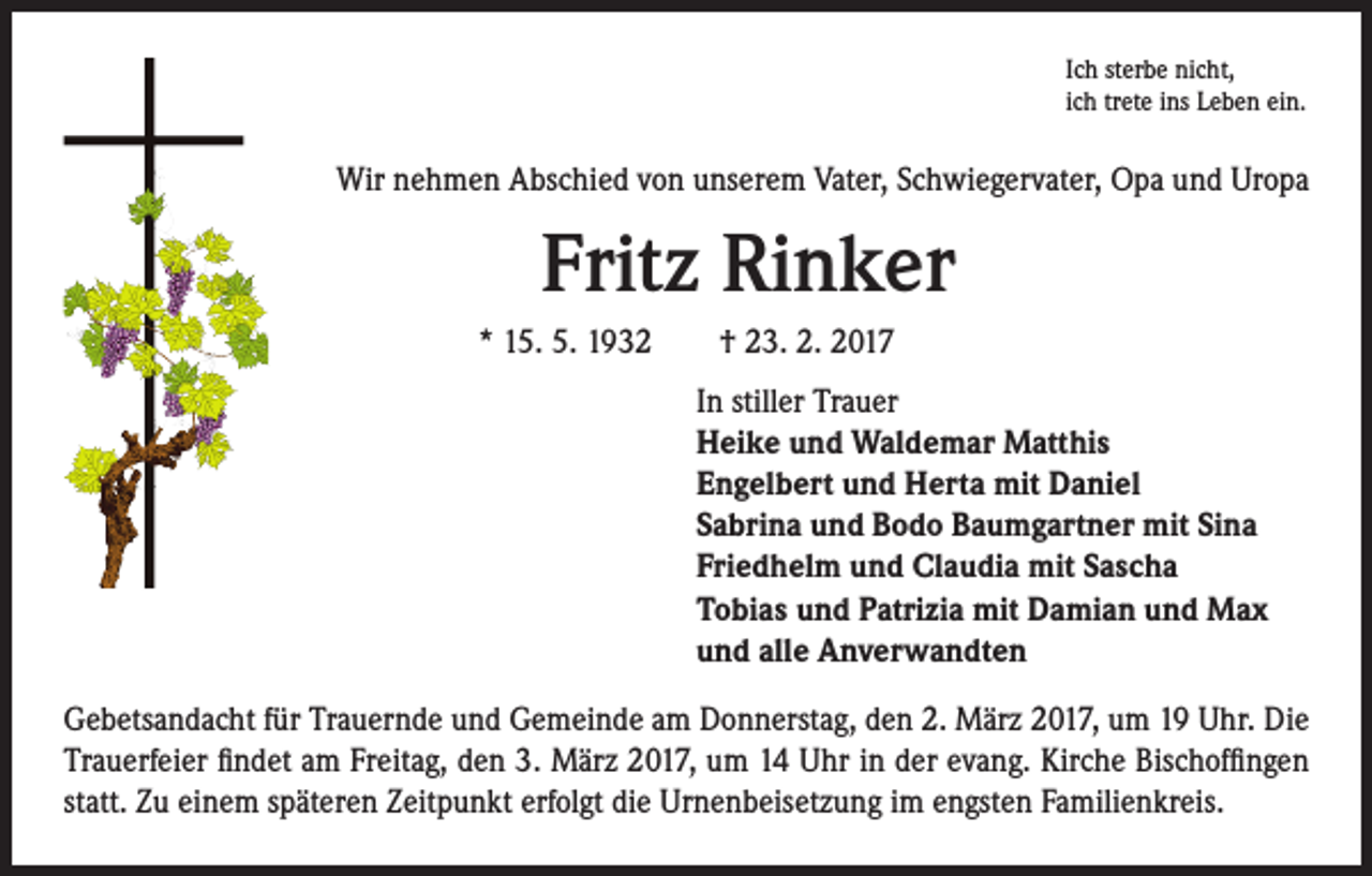 <p>Ich sterbe nicht,<br />ich trete ins Leben ein.</p><p>Wir nehmen Abschied von unserem Vater, Schwiegervater, Opa und Uropa</p><p>Fritz Rinker<br />* 15. 5. 1932 † 23. 2. 2017<br />In stiller Trauer<br />Heike und Waldemar Matthis<br />Engelbert und Herta mit Daniel<br />Sabrina und Bodo Baumgartner mit Sina<br />Friedhelm und Claudia mit Sascha<br />Tobias und Patrizia mit Damian und Max<br />und alle Anverwandten</p><p>Gebetsandacht für Trauernde und Gemeinde am Donnerstag, den 2. März 2017, um 19 Uhr. Die<br />Trauerfeier findet am Freitag, den 3. März 2017, um 14 Uhr in der evang. Kirche Bischoffingen<br />statt. Zu einem späteren Zeitpunkt erfolgt die Urnenbeisetzung im engsten Familienkreis.</p>
