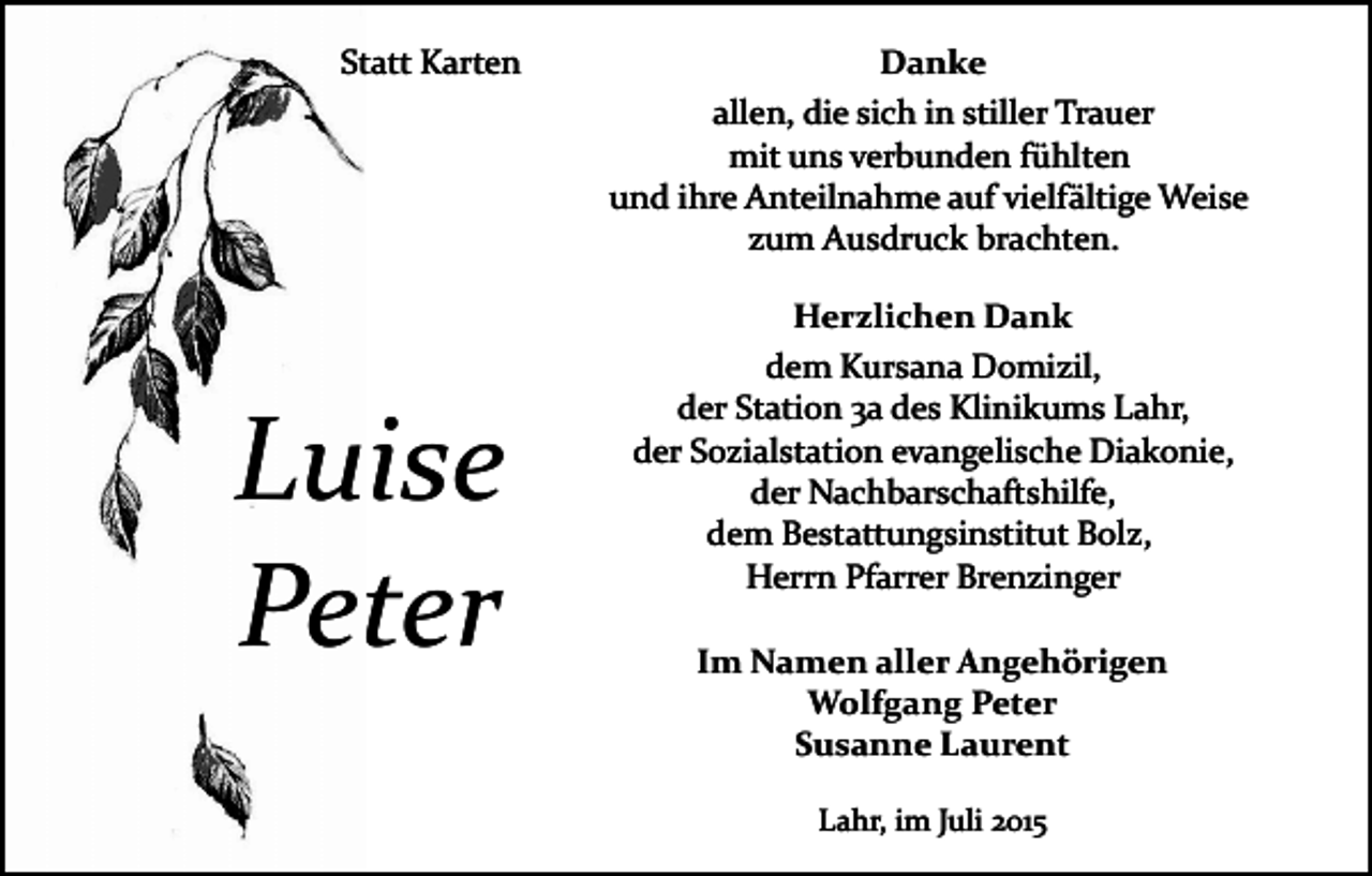 <p>Statt Karten</p><p>Luise<br />Peter</p><p>Danke<br />allen, die sich in stiller Trauer<br />mit uns verbunden fühlten<br />und ihre Anteilnahme auf vielfältige Weise<br />zum Ausdruck brachten.<br />Herzlichen Dank<br />dem Kursana Domizil,<br />der Station 3a des Klinikums Lahr,<br />der Sozialstation evangelische Diakonie,<br />der Nachbarschaftshilfe,<br />dem Bestattungsinstitut Bolz,<br />Herrn Pfarrer Brenzinger<br />Im Namen aller Angehörigen<br />Wolfgang Peter<br />Susanne Laurent<br />Lahr, im Juli 2015</p>