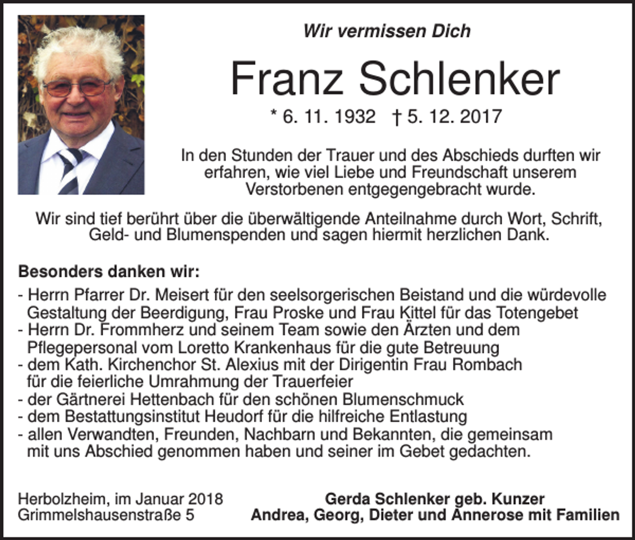 <p>Wir vermissen Dich</p><p>Franz Schlenker<br />* 6. 11. 1932 † 5. 12. 2017<br />In den Stunden der Trauer und des Abschieds durften wir<br />erfahren, wie viel Liebe und Freundschaft unserem<br />Verstorbenen entgegengebracht wurde.<br />Wir sind tief berührt über die überwältigende Anteilnahme durch Wort, Schrift,<br />Geld- und Blumenspenden und sagen hiermit herzlichen Dank.<br />Besonders danken wir:<br />- Herrn Pfarrer Dr. Meisert für den seelsorgerischen Beistand und die würdevolle<br />Gestaltung der Beerdigung, Frau Proske und Frau Kittel für das Totengebet<br />- Herrn Dr. Frommherz und seinem Team sowie den Ärzten und dem<br />Pflegepersonal vom Loretto Krankenhaus für die gute Betreuung<br />- dem Kath. Kirchenchor St. Alexius mit der Dirigentin Frau Rombach<br />für die feierliche Umrahmung der Trauerfeier<br />- der Gärtnerei Hettenbach für den schönen Blumenschmuck<br />- dem Bestattungsinstitut Heudorf für die hilfreiche Entlastung<br />- allen Verwandten, Freunden, Nachbarn und Bekannten, die gemeinsam<br />mit uns Abschied genommen haben und seiner im Gebet gedachten.<br />Herbolzheim, im Januar 2018<br />Grimmelshausenstraße 5</p><p>Gerda Schlenker geb. Kunzer<br />Andrea, Georg, Dieter und Annerose mit Familien</p>