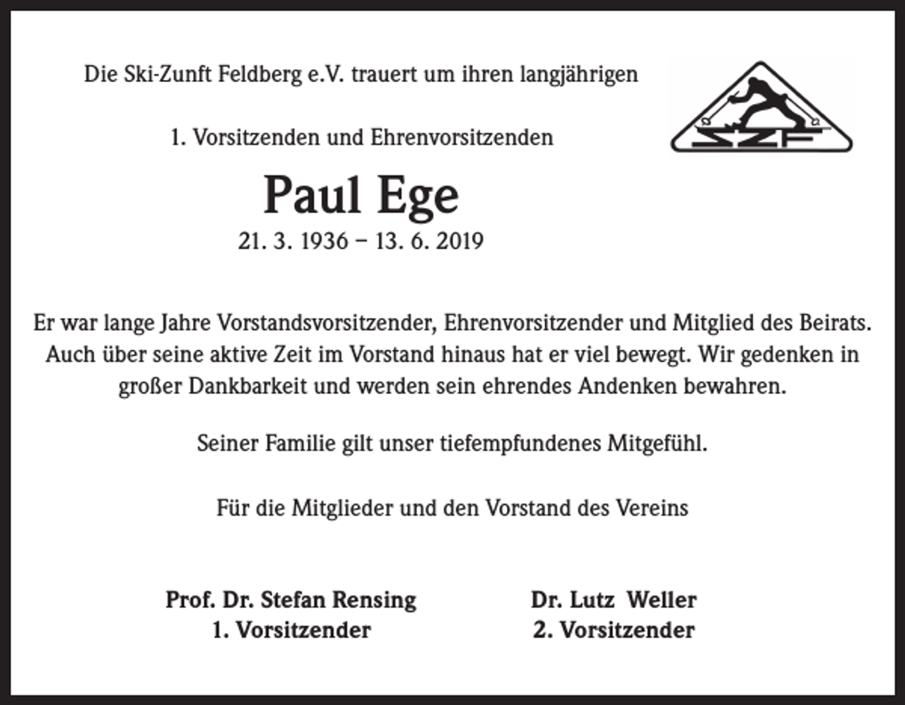 <p>Die Ski-Zunft Feldberg e.V. trauert um ihren langjährigen<br />1. Vorsitzenden und Ehrenvorsitzenden</p><p>Paul Ege</p><p>21. 3. 1936 – 13. 6. 2019<br />Er war lange Jahre Vorstandsvorsitzender, Ehrenvorsitzender und Mitglied des Beirats.<br />Auch über seine aktive Zeit im Vorstand hinaus hat er viel bewegt. Wir gedenken in<br />großer Dankbarkeit und werden sein ehrendes Andenken bewahren.<br />Seiner Familie gilt unser tiefempfundenes Mitgefühl.<br />Für die Mitglieder und den Vorstand des Vereins</p><p>Prof. Dr. Stefan Rensing<br />1. Vorsitzender</p><p>Dr. Lutz Weller<br />2. Vorsitzender</p>