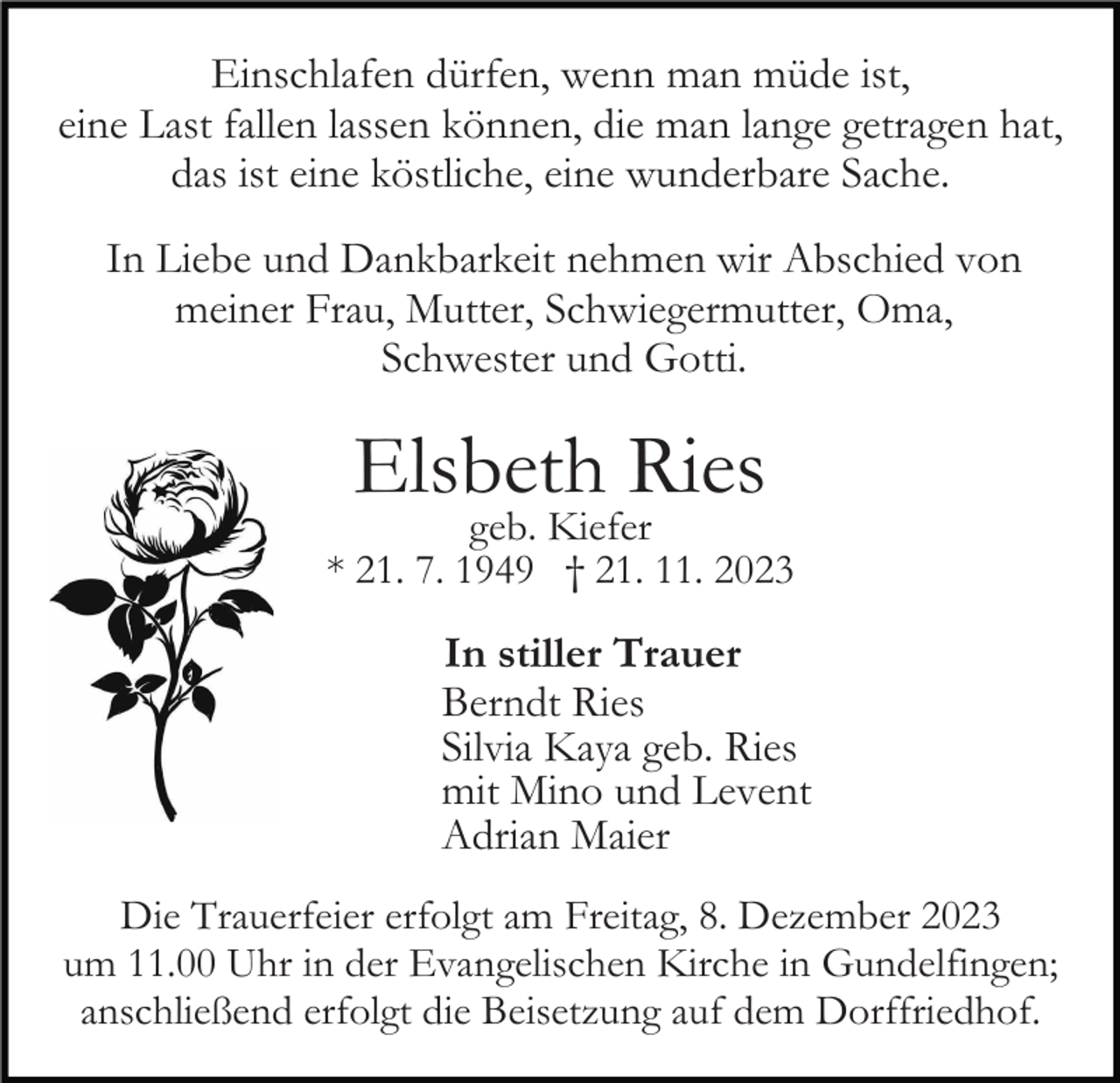<p>Einschlafen dürfen, wenn man müde ist,<br />eine Last fallen lassen können, die man lange getragen hat,<br />das ist eine köstliche, eine wunderbare Sache.<br />In Liebe und Dankbarkeit nehmen wir Abschied von<br />meiner Frau, Mutter, Schwiegermutter, Oma,<br />Schwester und Gotti.</p><p>Elsbeth Ries</p><p>geb. Kiefer<br />* 21. 7. 1949 † 21. 11. 2023</p><p>In stiller Trauer<br />Berndt Ries<br />Silvia Kaya geb. Ries<br />mit Mino und Levent<br />Adrian Maier<br />Die Trauerfeier erfolgt am Freitag, 8. Dezember 2023<br />um 11.00 Uhr in der Evangelischen Kirche in Gundelfingen;<br />anschließend erfolgt die Beisetzung auf dem Dorffriedhof.</p>