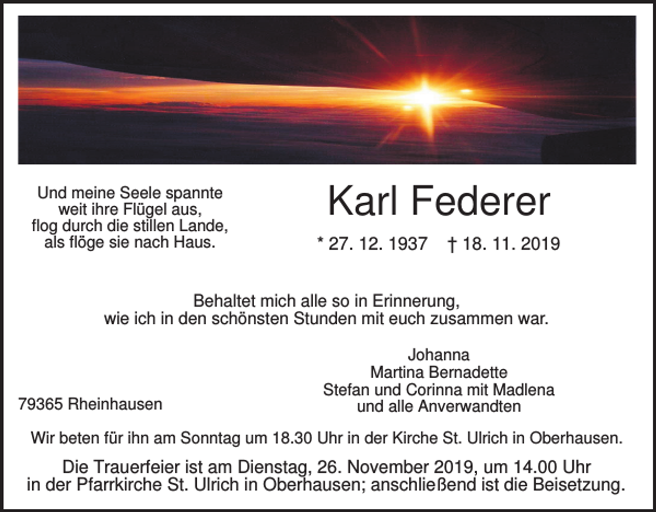 <p>Und meine Seele spannte<br />weit ihre Flügel aus,<br />flog durch die stillen Lande,<br />als flöge sie nach Haus.</p><p>Karl Federer<br />* 27. 12. 1937</p><p>† 18. 11. 2019</p><p>Behaltet mich alle so in Erinnerung,<br />wie ich in den schönsten Stunden mit euch zusammen war.</p><p>79365 Rheinhausen</p><p>Johanna<br />Martina Bernadette<br />Stefan und Corinna mit Madlena<br />und alle Anverwandten</p><p>Wir beten für ihn am Sonntag um 18.30 Uhr in der Kirche St. Ulrich in Oberhausen.</p><p>Die Trauerfeier ist am Dienstag, 26. November 2019, um 14.00 Uhr<br />in der Pfarrkirche St. Ulrich in Oberhausen; anschließend ist die Beisetzung.</p>