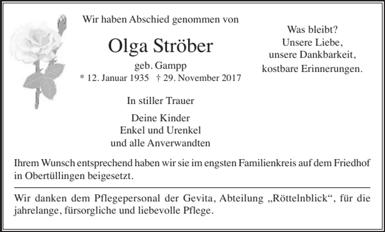 <p>Wir haben Abschied genommen von</p><p>Olga Ströber<br />geb. Gampp<br />* 12. Januar 1935 † 29. November 2017</p><p>Was bleibt?<br />Unsere Liebe,<br />unsere Dankbarkeit,<br />kostbare Erinnerungen.</p><p>In stiller Trauer<br />Deine Kinder<br />Enkel und Urenkel<br />und alle Anverwandten<br />Ihrem Wunsch entsprechend haben wir sie im engsten Familienkreis auf dem Friedhof<br />in Obertüllingen beigesetzt.<br />Wir danken dem Pflegepersonal der Gevita, Abteilung „Röttelnblick“, für die<br />jahrelange, fürsorgliche und liebevolle Pflege.</p>
