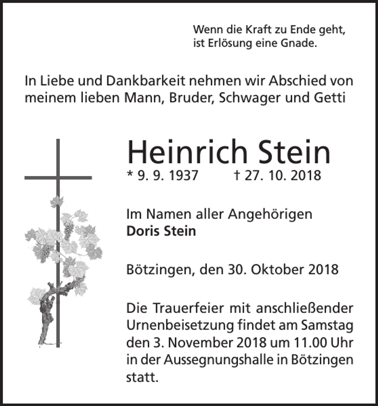 <p>Wenn die Kraft zu Ende geht,<br />ist Erlösung eine Gnade.</p><p>In Liebe und Dankbarkeit nehmen wir Abschied von<br />meinem lieben Mann, Bruder, Schwager und Getti</p><p>Heinrich Stein<br />* 9. 9. 1937</p><p>† 27. 10. 2018</p><p>Im Namen aller Angehörigen<br />Doris Stein<br />Bötzingen, den 30. Oktober 2018<br />Die Trauerfeier mit anschließender<br />Urnenbeisetzung findet am Samstag<br />den 3. November 2018 um 11.00 Uhr<br />in der Aussegnungshalle in Bötzingen<br />statt.</p>