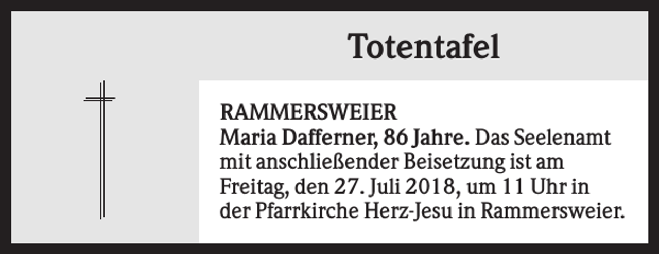 <p>Totentafel<br />RAMMERSWEIER<br />Maria Dafferner, 86 Jahre. Das Seelenamt<br />mit anschließender Beisetzung ist am<br />Freitag, den 27. Juli 2018, um 11 Uhr in<br />der Pfarrkirche Herz-Jesu in Rammersweier.</p>