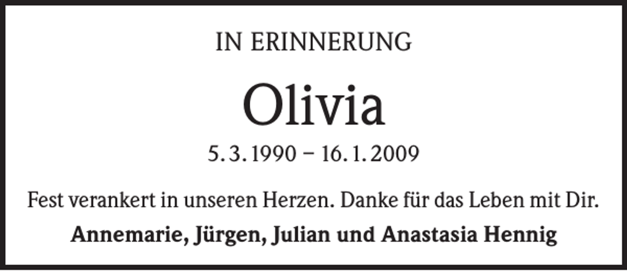 <p>IN ERINNERUNG</p><p>Olivia</p><p>5. 3. 1990 – 16. 1. 2009<br />Fest verankert in unseren Herzen. Danke für das Leben mit Dir.<br />Annemarie, Jürgen, Julian und Anastasia Hennig</p>
