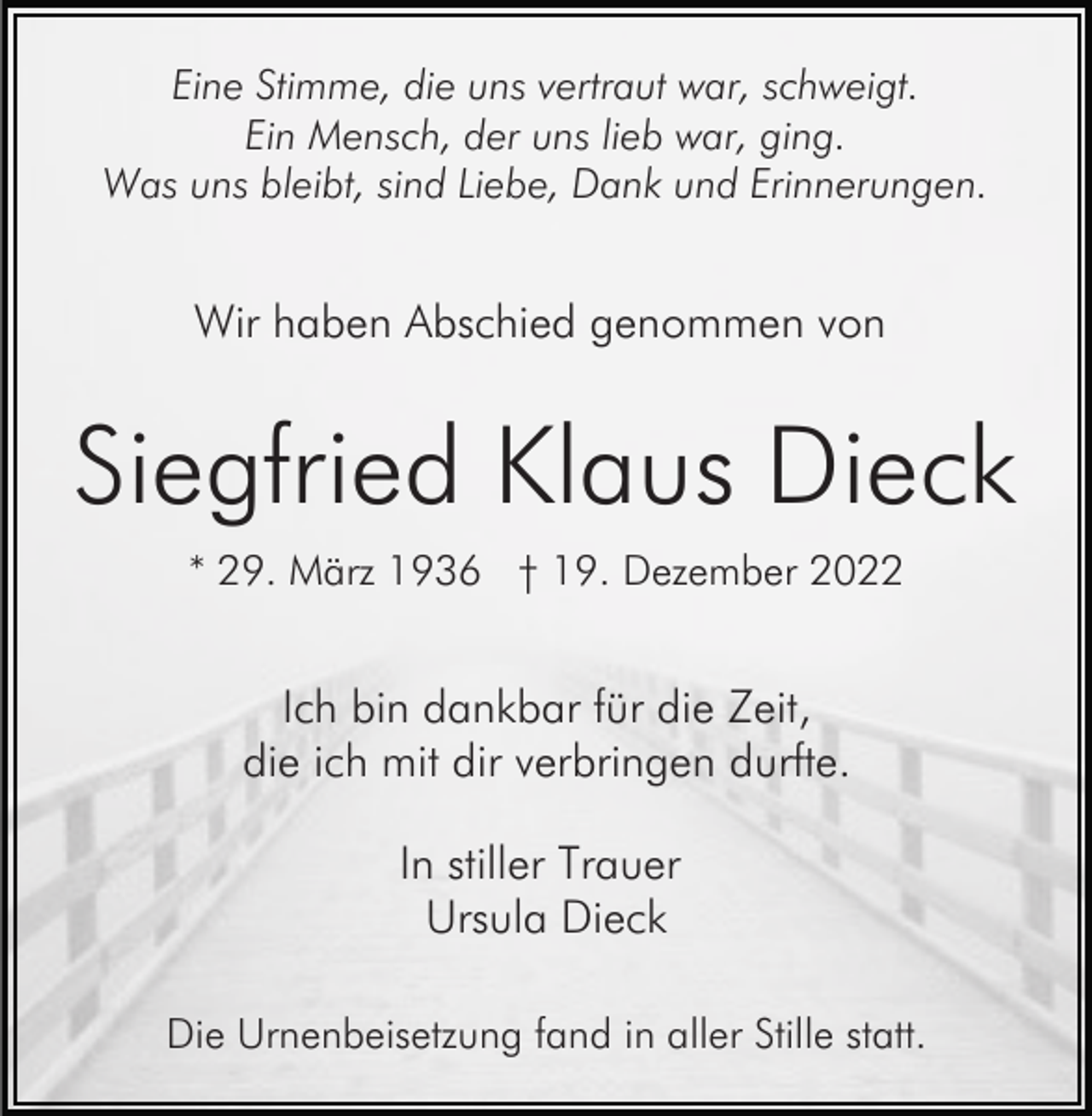 <p>Eine Stimme, die uns vertraut war, schweigt.<br />Ein Mensch, der uns lieb war, ging.<br />Was uns bleibt, sind Liebe, Dank und Erinnerungen.</p><p>Wir haben Abschied genommen von</p><p>Siegfried Klaus Dieck<br />* 29. März 1936 † 19. Dezember 2022</p><p>Ich bin dankbar für die Zeit,<br />die ich mit dir verbringen durfte.<br />In stiller Trauer<br />Ursula Dieck<br />Die Urnenbeisetzung fand in aller Stille statt.</p>