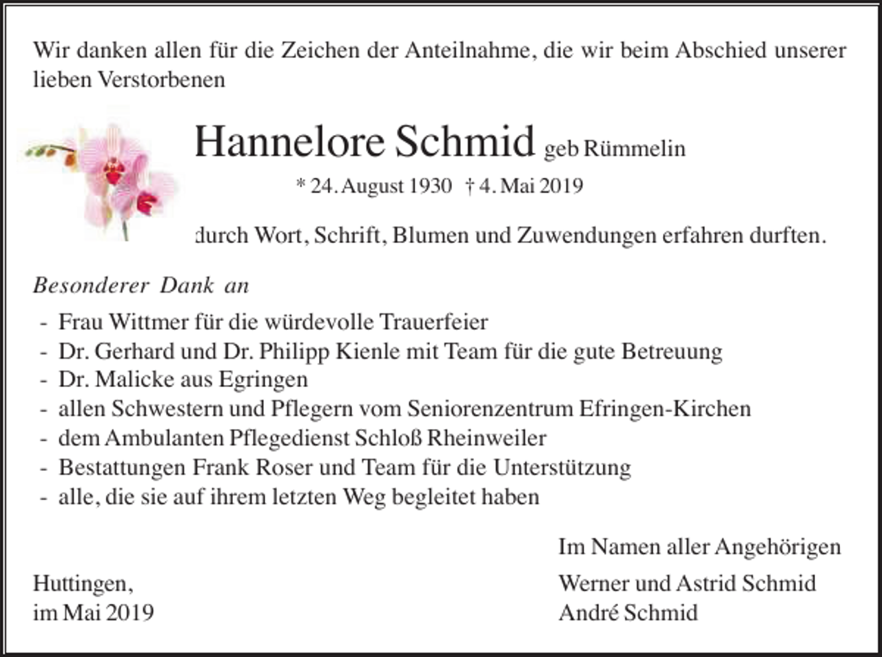 <p>Wir danken allen für die Zeichen der Anteilnahme, die wir beim Abschied unserer<br />lieben Verstorbenen</p><p>Hannelore Schmid geb Rümmelin<br />* 24. August 1930 † 4. Mai 2019</p><p>durch Wort, Schrift, Blumen und Zuwendungen erfahren durften.<br />Besonderer Dank an<br />- Frau Wittmer für die würdevolle Trauerfeier<br />- Dr. Gerhard und Dr. Philipp Kienle mit Team für die gute Betreuung<br />- Dr. Malicke aus Egringen<br />- allen Schwestern und Pflegern vom Seniorenzentrum Efringen-Kirchen<br />- dem Ambulanten Pflegedienst Schloß Rheinweiler<br />- Bestattungen Frank Roser und Team für die Unterstützung<br />- alle, die sie auf ihrem letzten Weg begleitet haben</p><p>Huttingen,<br />im Mai 2019</p><p>Im Namen aller Angehörigen<br />Werner und Astrid Schmid<br />André Schmid</p>