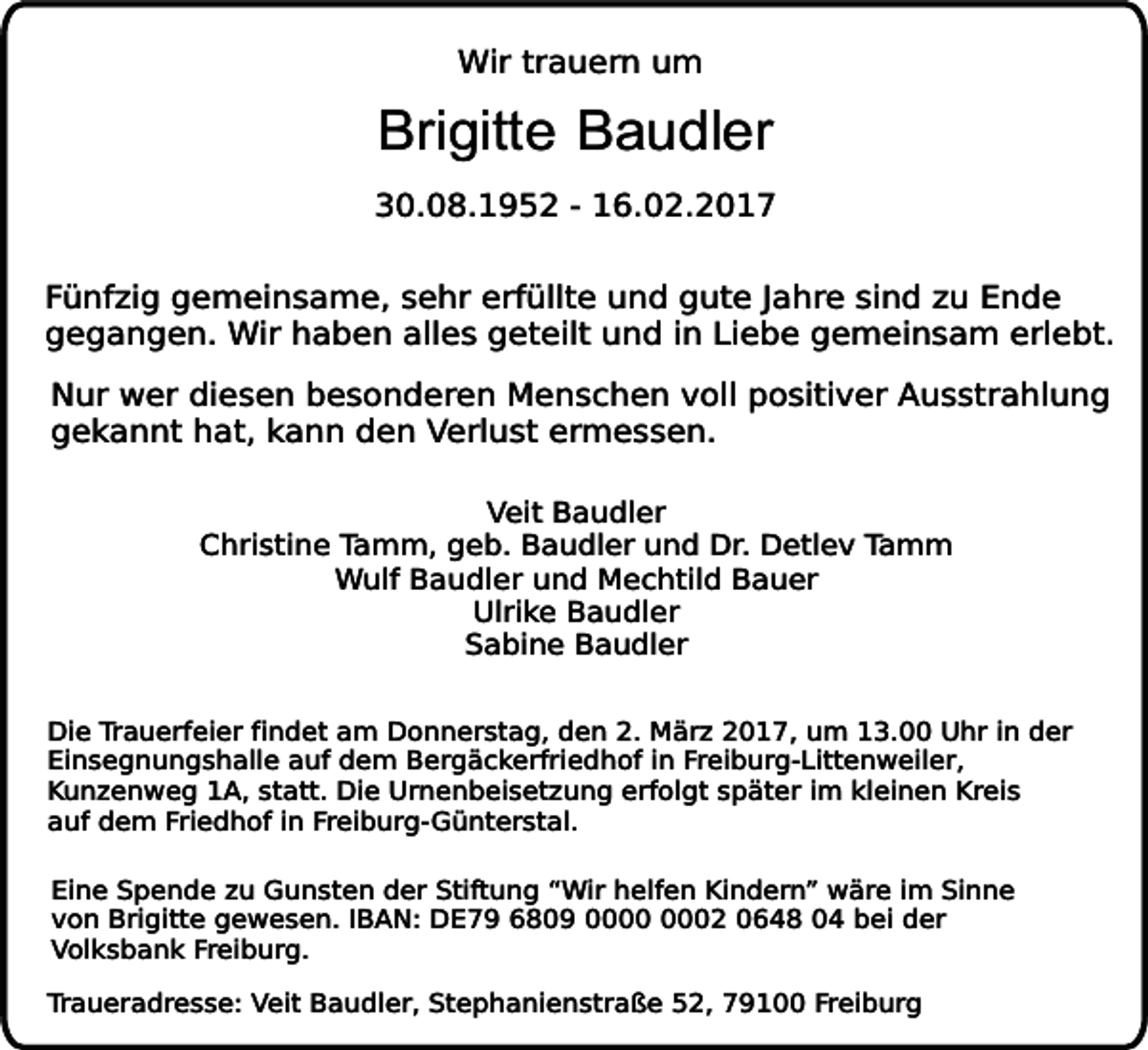 <p>Wir trauern um</p><p>Brigitte Baudler</p><p>30.08.1952 - 16.02.2017<br />Fünfzig gemeinsame, sehr erfüllte und gute Jahre sind zu Ende<br />gegangen. Wir haben alles geteilt und in Liebe gemeinsam erlebt.<br />Nur wer diesen besonderen Menschen voll positiver Ausstrahlung<br />gekannt hat, kann den Verlust ermessen.<br />Veit Baudler<br />Christine Tamm, geb. Baudler und Dr. Detlev Tamm<br />Wulf Baudler und Mechtild Bauer<br />Ulrike Baudler<br />Sabine Baudler<br />Die Trauerfeier findet am Donnerstag, den 2. März 2017, um 13.00 Uhr in der<br />Einsegnungshalle auf dem Bergäckerfriedhof in Freiburg-Littenweiler,<br />Kunzenweg 1A, statt. Die Urnenbeisetzung erfolgt später im kleinen Kreis<br />auf dem Friedhof in Freiburg-Günterstal.<br />Eine Spende zu Gunsten der Stiftung “Wir helfen Kindern” wäre im Sinne<br />von Brigitte gewesen. IBAN: DE79 6809 02 0648 04 bei der<br />Volksbank Freiburg.<br />Traueradresse: Veit Baudler, Stephanienstraße 52, 79100 Freiburg</p>