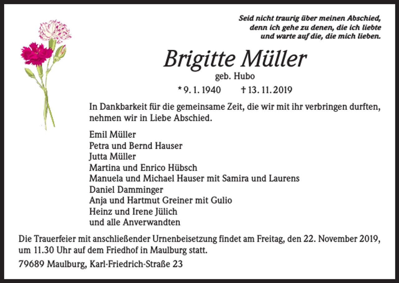 <p>Seid nicht traurig über meinen Abschied,<br />denn ich gehe zu denen, die ich liebte<br />und warte auf die, die mich lieben.</p><p>Brigitte Müller<br />geb. Hubo<br />* 9. 1. 1940 † 13. 11. 2019</p><p>In Dankbarkeit für die gemeinsame Zeit, die wir mit ihr verbringen durften,<br />nehmen wir in Liebe Abschied.<br />Emil Müller<br />Petra und Bernd Hauser<br />Jutta Müller<br />Martina und Enrico Hübsch<br />Manuela und Michael Hauser mit Samira und Laurens<br />Daniel Damminger<br />Anja und Hartmut Greiner mit Gulio<br />Heinz und Irene Jülich<br />und alle Anverwandten<br />Die Trauerfeier mit anschließender Urnenbeisetzung findet am Freitag, den 22. November 2019,<br />um 11.30 Uhr auf dem Friedhof in Maulburg statt.<br />79689 Maulburg, Karl-Friedrich-Straße 23</p>