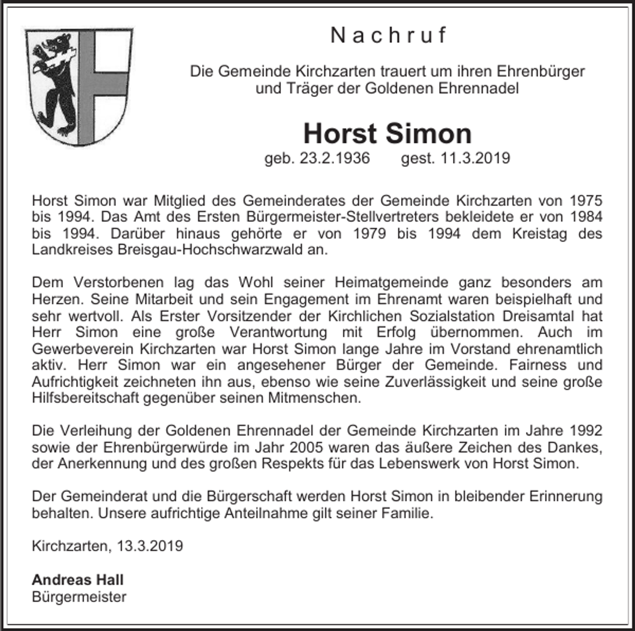 <p>Nachruf<br />Die Gemeinde Kirchzarten trauert um ihren Ehrenbürger<br />und Träger der Goldenen Ehrennadel</p><p>Horst Simon<br />geb. 23.2.1936</p><p>gest. 11.3.2019</p><p>Horst Simon war Mitglied des Gemeinderates der Gemeinde Kirchzarten von 1975<br />bis 1994. Das Amt des Ersten Bürgermeister-Stellvertreters bekleidete er von 1984<br />bis 1994. Darüber hinaus gehörte er von 1979 bis 1994 dem Kreistag des<br />Landkreises Breisgau-Hochschwarzwald an.<br />Dem Verstorbenen lag das Wohl seiner Heimatgemeinde ganz besonders am<br />Herzen. Seine Mitarbeit und sein Engagement im Ehrenamt waren beispielhaft und<br />sehr wertvoll. Als Erster Vorsitzender der Kirchlichen Sozialstation Dreisamtal hat<br />Herr Simon eine große Verantwortung mit Erfolg übernommen. Auch im<br />Gewerbeverein Kirchzarten war Horst Simon lange Jahre im Vorstand ehrenamtlich<br />aktiv. Herr Simon war ein angesehener Bürger der Gemeinde. Fairness und<br />Aufrichtigkeit zeichneten ihn aus, ebenso wie seine Zuverlässigkeit und seine große<br />Hilfsbereitschaft gegenüber seinen Mitmenschen.<br />Die Verleihung der Goldenen Ehrennadel der Gemeinde Kirchzarten im Jahre 1992<br />sowie der Ehrenbürgerwürde im Jahr 2005 waren das äußere Zeichen des Dankes,<br />der Anerkennung und des großen Respekts für das Lebenswerk von Horst Simon.<br />Der Gemeinderat und die Bürgerschaft werden Horst Simon in bleibender Erinnerung<br />behalten. Unsere aufrichtige Anteilnahme gilt seiner Familie.<br />Kirchzarten, 13.3.2019<br />Andreas Hall<br />Bürgermeister</p>