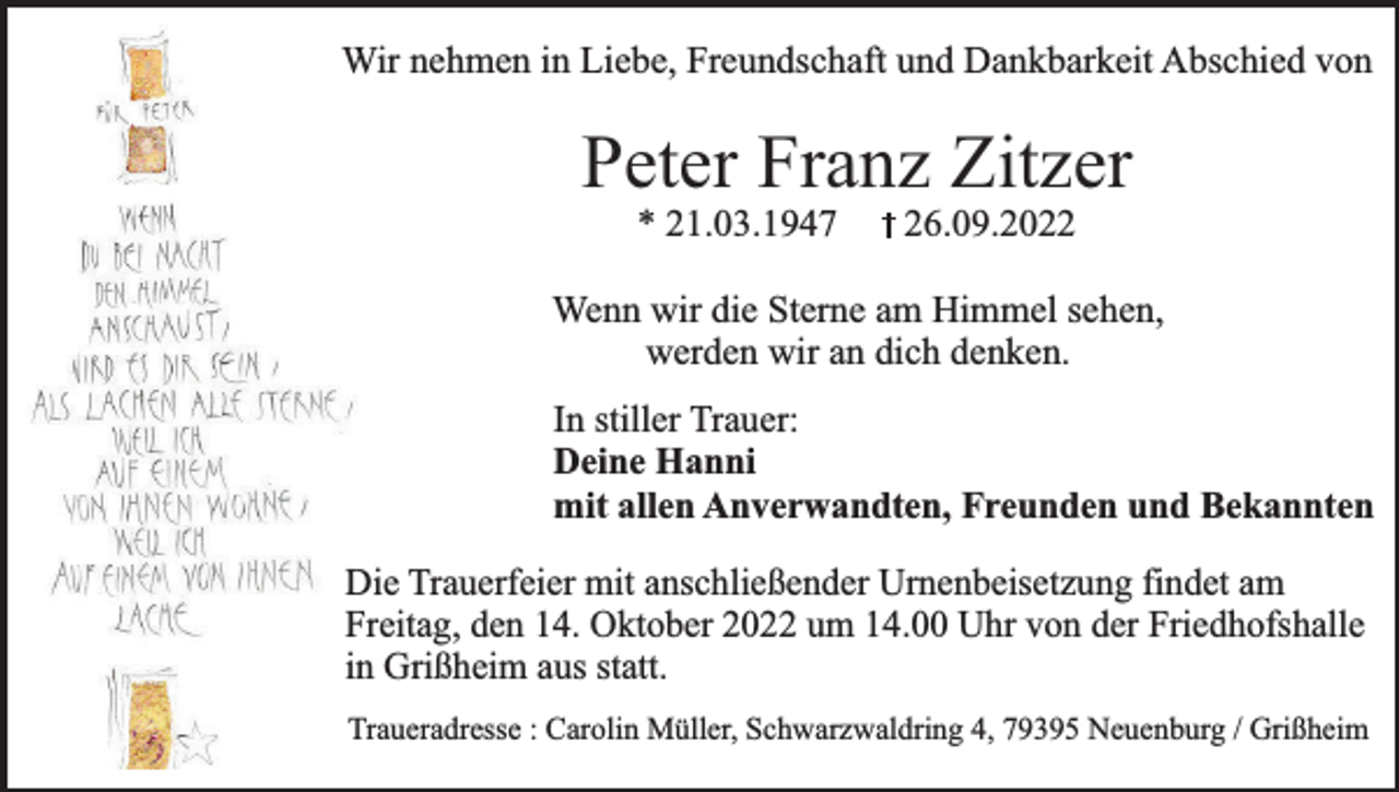 <p>Wir nehmen in Liebe, Freundschaft und Dankbarkeit Abschied von</p><p>Peter Franz Zitzer<br />* 21.03.1947</p><p>26.09.2022</p><p>Wenn wir die Sterne am Himmel sehen,<br />werden wir an dich denken.<br />In stiller Trauer:<br />Deine Hanni<br />mit allen Anverwandten, Freunden und Bekannten<br />Die Trauerfeier mit anschließender Urnenbeisetzung findet am<br />Freitag, den 14. Oktober 2022 um 14.00 Uhr von der Friedhofshalle<br />in Grißheim aus statt.<br />Traueradresse : Carolin Müller, Schwarzwaldring 4, 79395 Neuenburg / Grißheim</p>