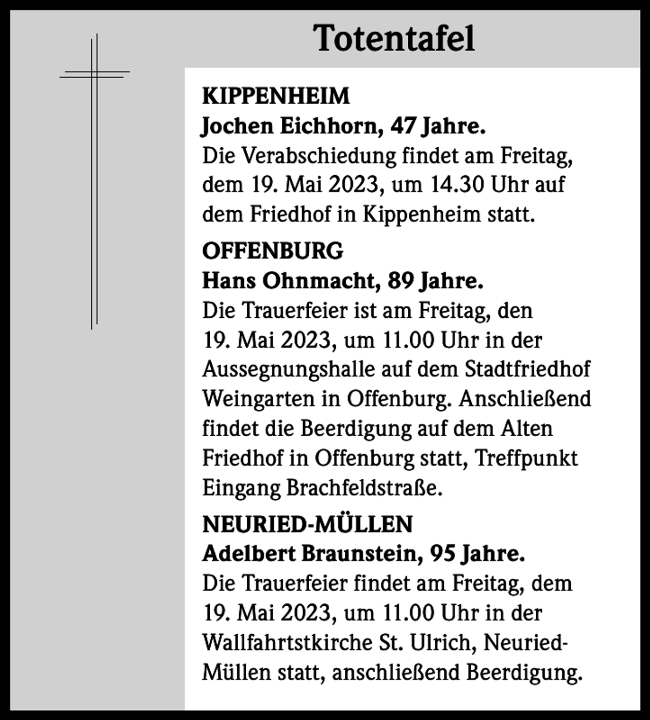 <p>Totentafel<br />Totentafel<br />KIPPENHEIM<br />Jochen Eichhorn, 47 Jahre.<br />Die Verabschiedung findet am Freitag,<br />dem 19. Mai 2023, um 14.30 Uhr auf<br />dem Friedhof in Kippenheim statt.<br />OFFENBURG<br />Hans Ohnmacht, 89 Jahre.<br />Die Trauerfeier ist am Freitag, den<br />19. Mai 2023, um 11.00 Uhr in der<br />Aussegnungshalle auf dem Stadtfriedhof<br />Weingarten in Offenburg. Anschließend<br />findet die Beerdigung auf dem Alten<br />Friedhof in Offenburg statt, Treffpunkt<br />Eingang Brachfeldstraße.<br />NEURIED-MÜLLEN<br />Adelbert Braunstein, 95 Jahre.<br />Die Trauerfeier findet am Freitag, dem<br />19. Mai 2023, um 11.00 Uhr in der<br />Wallfahrtstkirche St. Ulrich, NeuriedMüllen statt, anschließend Beerdigung.</p>