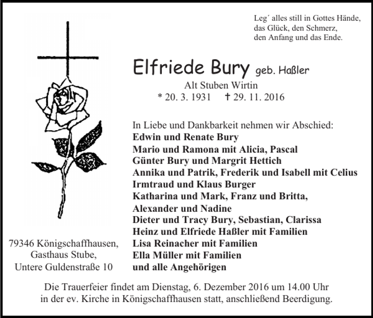 <p>Leg´ alles still in Gottes Hände,<br />das Glück, den Schmerz,<br />den Anfang und das Ende.</p><p>Elfriede Bury</p><p>geb. Haßler<br />Alt Stuben Wirtin<br />* 20. 3. 1931  29. 11. 2016</p><p>79346 Königschaffhausen,<br />Gasthaus Stube,<br />Untere Guldenstraße 10</p><p>In Liebe und Dankbarkeit nehmen wir Abschied:<br />Edwin und Renate Bury<br />Mario und Ramona mit Alicia, Pascal<br />Günter Bury und Margrit Hettich<br />Annika und Patrik, Frederik und Isabell mit Celius<br />Irmtraud und Klaus Burger<br />Katharina und Mark, Franz und Britta,<br />Alexander und Nadine<br />Dieter und Tracy Bury, Sebastian, Clarissa<br />Heinz und Elfriede Haßler mit Familien<br />Lisa Reinacher mit Familien<br />Ella Müller mit Familien<br />und alle Angehörigen</p><p>Die Trauerfeier findet am Dienstag, 6. Dezember 2016 um 14.00 Uhr<br />in der ev. Kirche in Königschaffhausen statt, anschließend Beerdigung.</p>