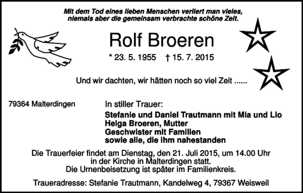 <p>Mit dem Tod eines lieben Menschen verliert man vieles,<br />niemals aber die gemeinsam verbrachte schöne Zeit.</p><p>Rolf Broeren<br />* 23. 5. 1955</p><p>† 15. 7. 2015</p><p>Und wir dachten, wir hätten noch so viel Zeit ......<br />79364 Malterdingen</p><p>In stiller Trauer:<br />Stefanie und Daniel Trautmann mit Mia und Lio<br />Helga Broeren, Mutter<br />Geschwister mit Familien<br />sowie alle, die ihm nahestanden</p><p>Die Trauerfeier findet am Dienstag, den 21. Juli 2015, um 14.00 Uhr<br />in der Kirche in Malterdingen statt.<br />Die Urnenbeisetzung ist später im Familienkreis.<br />Traueradresse: Stefanie Trautmann, Kandelweg 4, 79367 Weisweil</p>