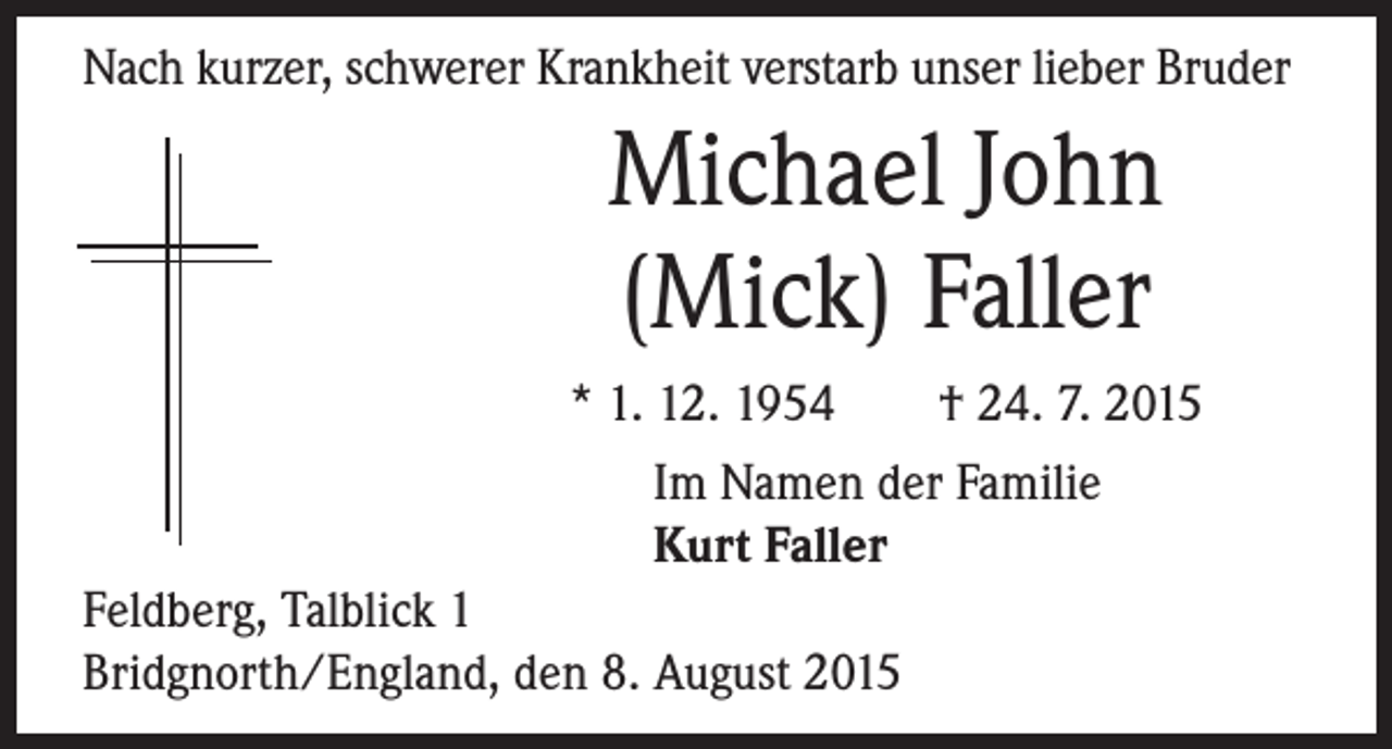 <p>Nach kurzer, schwerer Krankheit verstarb unser lieber Bruder</p><p>Michael John<br />(Mick) Faller</p><p>* 1. 12. 1954 † 24. 7. 2015</p><p>Im Namen der Familie</p><p>Kurt Faller<br />Feldberg, Talblick 1<br />Bridgnorth/England, den 8. August 2015</p>