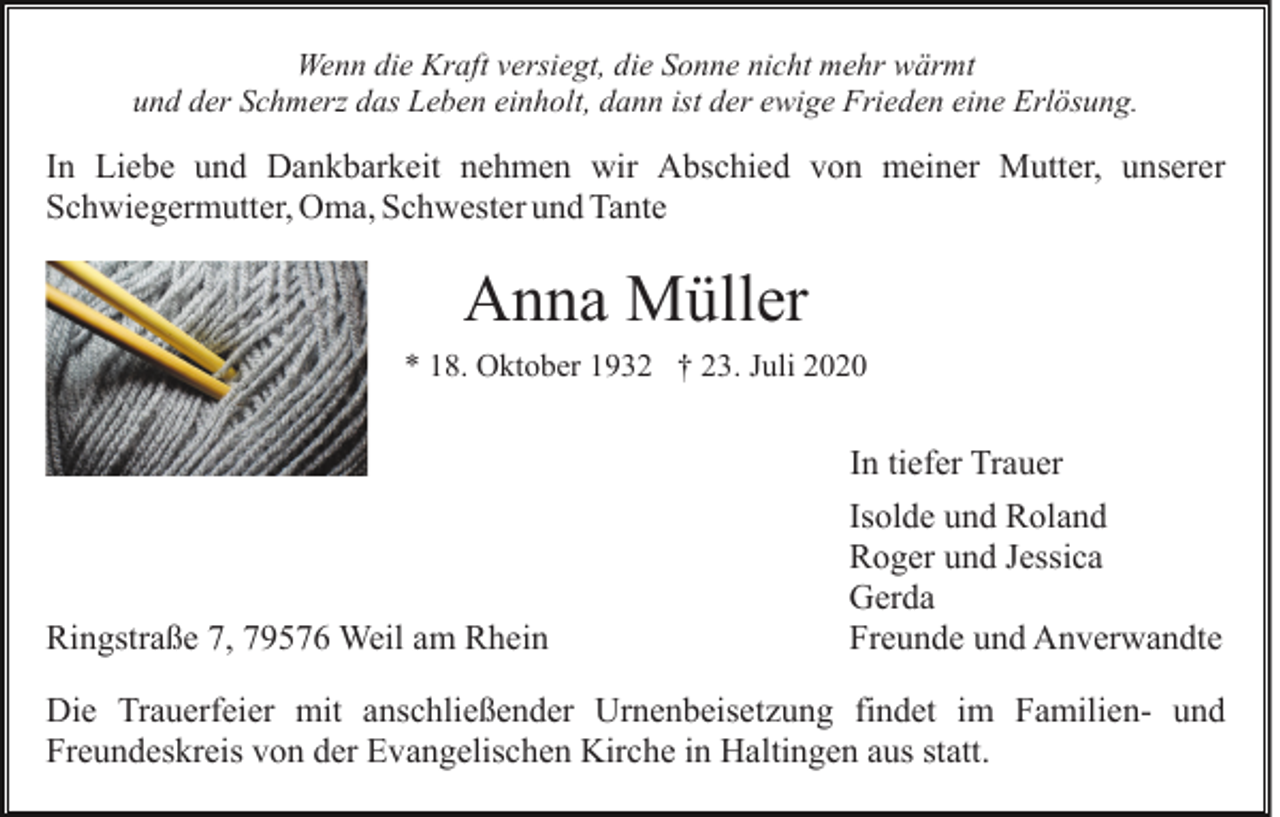 <p>Wenn die Kraft versiegt, die Sonne nicht mehr wärmt<br />und der Schmerz das Leben einholt, dann ist der ewige Frieden eine Erlösung.</p><p>In Liebe und Dankbarkeit nehmen wir Abschied von meiner Mutter, unserer<br />Schwiegermutter, Oma, Schwester und Tante</p><p>Anna Müller<br />* 18. Oktober 1932 † 23. Juli 2020</p><p>In tiefer Trauer</p><p>Ringstraße 7, 79576 Weil am Rhein</p><p>Isolde und Roland<br />Roger und Jessica<br />Gerda<br />Freunde und Anverwandte</p><p>Die Trauerfeier mit anschließender Urnenbeisetzung findet im Familien- und<br />Freundeskreis von der Evangelischen Kirche in Haltingen aus statt.</p>