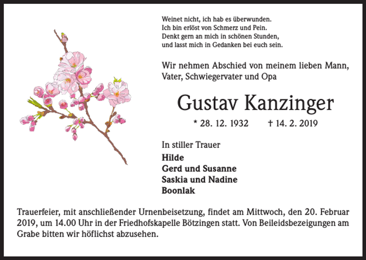 <p>Weinet nicht, ich hab es überwunden.<br />Ich bin erlöst von Schmerz und Pein.<br />Denkt gern an mich in schönen Stunden,<br />und lasst mich in Gedanken bei euch sein.</p><p>Wir nehmen Abschied von meinem lieben Mann,<br />Vater, Schwiegervater und Opa</p><p>Gustav Kanzinger<br />* 28. 12. 1932</p><p>† 14. 2. 2019</p><p>In stiller Trauer<br />Hilde<br />Gerd und Susanne<br />Saskia und Nadine<br />Boonlak<br />Trauerfeier, mit anschließender Urnenbeisetzung, findet am Mittwoch, den 20. Februar<br />2019, um 14.00 Uhr in der Friedhofskapelle Bötzingen statt. Von Beileidsbezeigungen am<br />Grabe bitten wir höflichst abzusehen.</p>