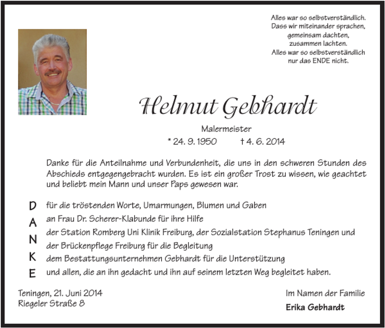 <p>Alles war so selbstverständlich.<br />Dass wir miteinander sprachen,<br />gemeinsam dachten,<br />zusammen lachten.<br />Alles war so selbstverständlich<br />nur das ENDE nicht.</p><p>Helmut Gebhardt<br />Malermeister<br />* 24. 9. 1950<br />† 4. 6. 2014<br />Danke für die Anteilnahme und Verbundenheit, die uns in den schweren Stunden des<br />Abschieds entgegengebracht wurden. Es ist ein großer Trost zu wissen, wie geachtet<br />und beliebt mein Mann und unser Paps gewesen war.</p><p>D<br />A<br />N<br />K<br />E</p><p>für die tröstenden Worte, Umarmungen, Blumen und Gaben<br />an Frau Dr. Scherer-Klabunde für ihre Hilfe<br />der Station Romberg Uni Klinik Freiburg, der Sozialstation Stephanus Teningen und<br />der Brückenpflege Freiburg für die Begleitung<br />dem Bestattungsunternehmen Gebhardt für die Unterstützung<br />und allen, die an ihn gedacht und ihn auf seinem letzten Weg begleitet haben.</p><p>Teningen, 21. Juni 2014<br />Riegeler Straße 8</p><p>Im Namen der Familie<br />Erika Gebhardt</p>
