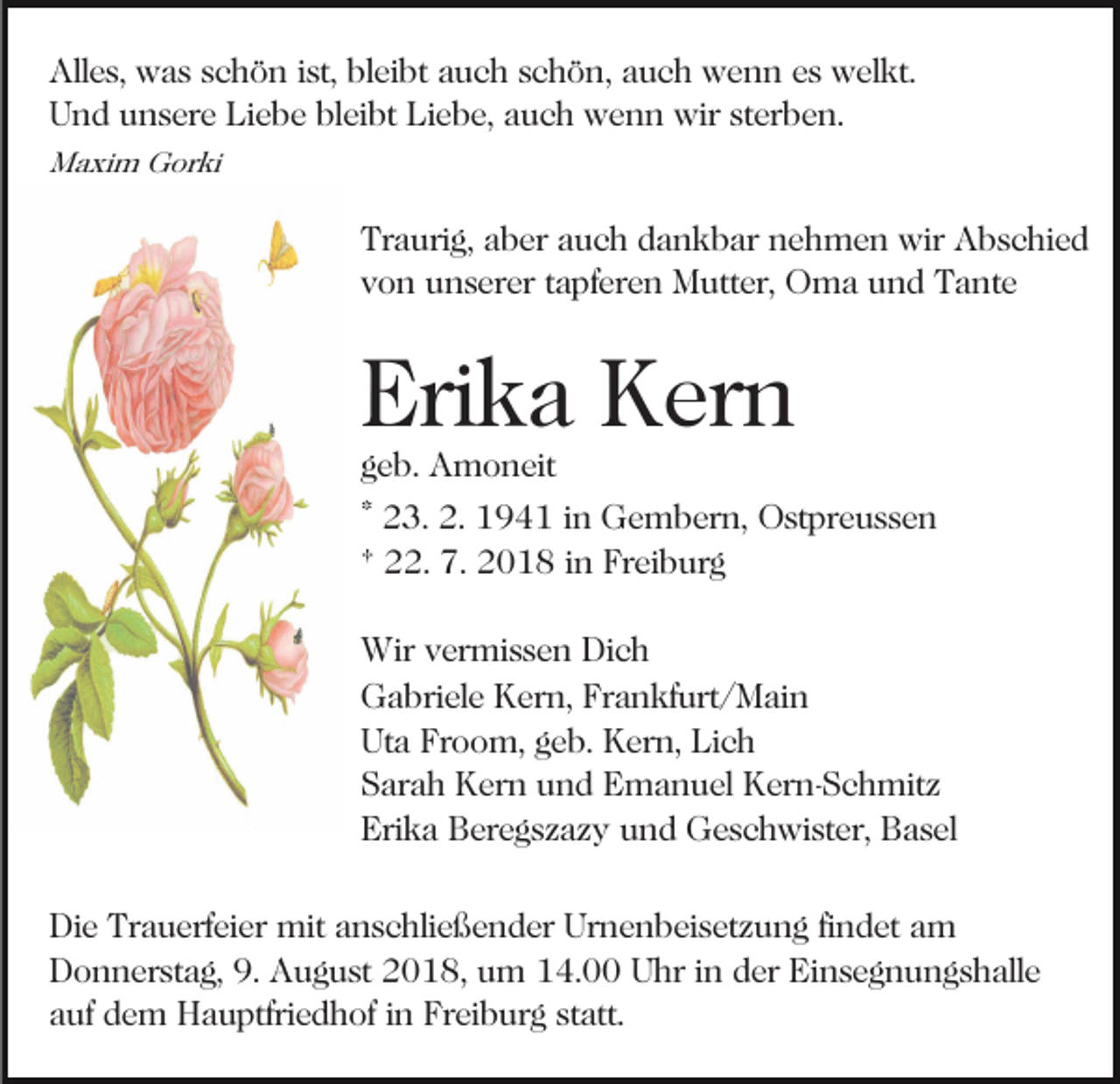 <p>Alles, was schön ist, bleibt auch schön, auch wenn es welkt.<br />Und unsere Liebe bleibt Liebe, auch wenn wir sterben.<br />Maxim Gorki</p><p>Traurig, aber auch dankbar nehmen wir Abschied<br />von unserer tapferen Mutter, Oma und Tante</p><p>Erika Kern<br />geb. Amoneit</p><p>* 23. 2. 1941 in Gembern, Ostpreussen<br />† 22. 7. 2018 in Freiburg<br />Wir vermissen Dich<br />Gabriele Kern, Frankfurt/Main<br />Uta Froom, geb. Kern, Lich<br />Sarah Kern und Emanuel Kern-Schmitz<br />Erika Beregszazy und Geschwister, Basel<br />Die Trauerfeier mit anschließender Urnenbeisetzung findet am<br />Donnerstag, 9. August 2018, um 14.00 Uhr in der Einsegnungshalle<br />auf dem Hauptfriedhof in Freiburg statt.</p>