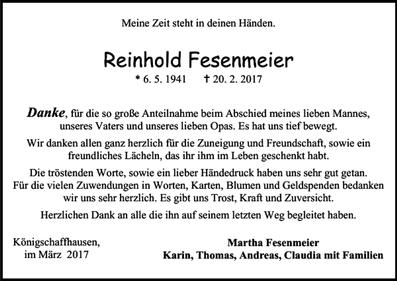 <p>Meine Zeit steht in deinen Händen.</p><p>Reinhold Fesenmeier<br />* 6. 5. 1941</p><p> 20. 2. 2017</p><p>Danke, für die so große Anteilnahme beim Abschied meines lieben Mannes,<br />unseres Vaters und unseres lieben Opas. Es hat uns tief bewegt.</p><p>Wir danken allen ganz herzlich für die Zuneigung und Freundschaft, sowie ein<br />freundliches Lächeln, das ihr ihm im Leben geschenkt habt.<br />Die tröstenden Worte, sowie ein lieber Händedruck haben uns sehr gut getan.<br />Für die vielen Zuwendungen in Worten, Karten, Blumen und Geldspenden bedanken<br />wir uns sehr herzlich. Es gibt uns Trost, Kraft und Zuversicht.<br />Herzlichen Dank an alle die ihn auf seinem letzten Weg begleitet haben.<br />Königschaffhausen,<br />im März 2017</p><p>Martha Fesenmeier<br />Karin, Thomas, Andreas, Claudia mit Familien</p>