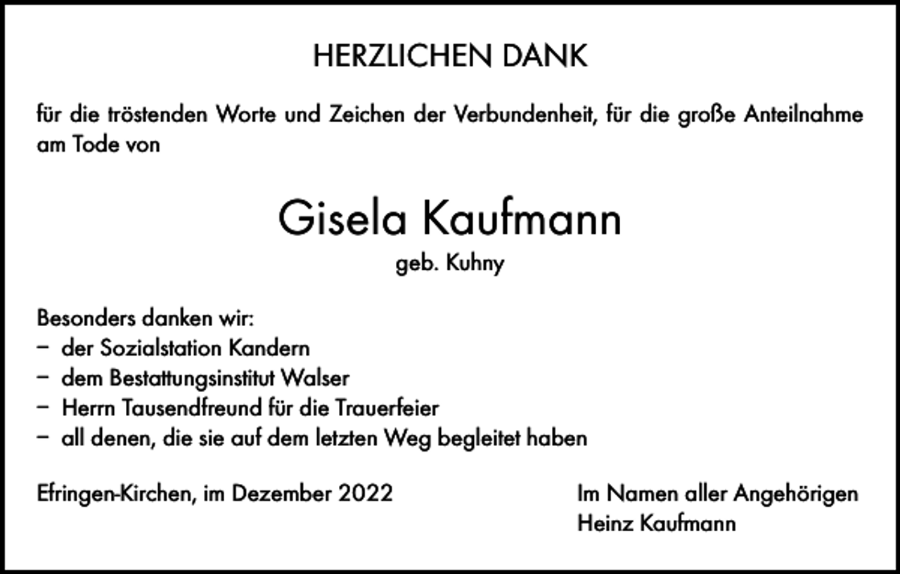 <p>HERZLICHEN DANK<br />für die tröstenden Worte und Zeichen der Verbundenheit, für die große Anteilnahme<br />am Tode von</p><p>Gisela Kaufmann<br />geb. Kuhny<br />Besonders danken wir:<br />– der Sozialstation Kandern<br />– dem Bestattungsinstitut Walser<br />– Herrn Tausendfreund für die Trauerfeier<br />– all denen, die sie auf dem letzten Weg begleitet haben<br />Efringen-Kirchen, im Dezember 2022 Im Namen aller Angehörigen<br />Heinz Kaufmann</p>