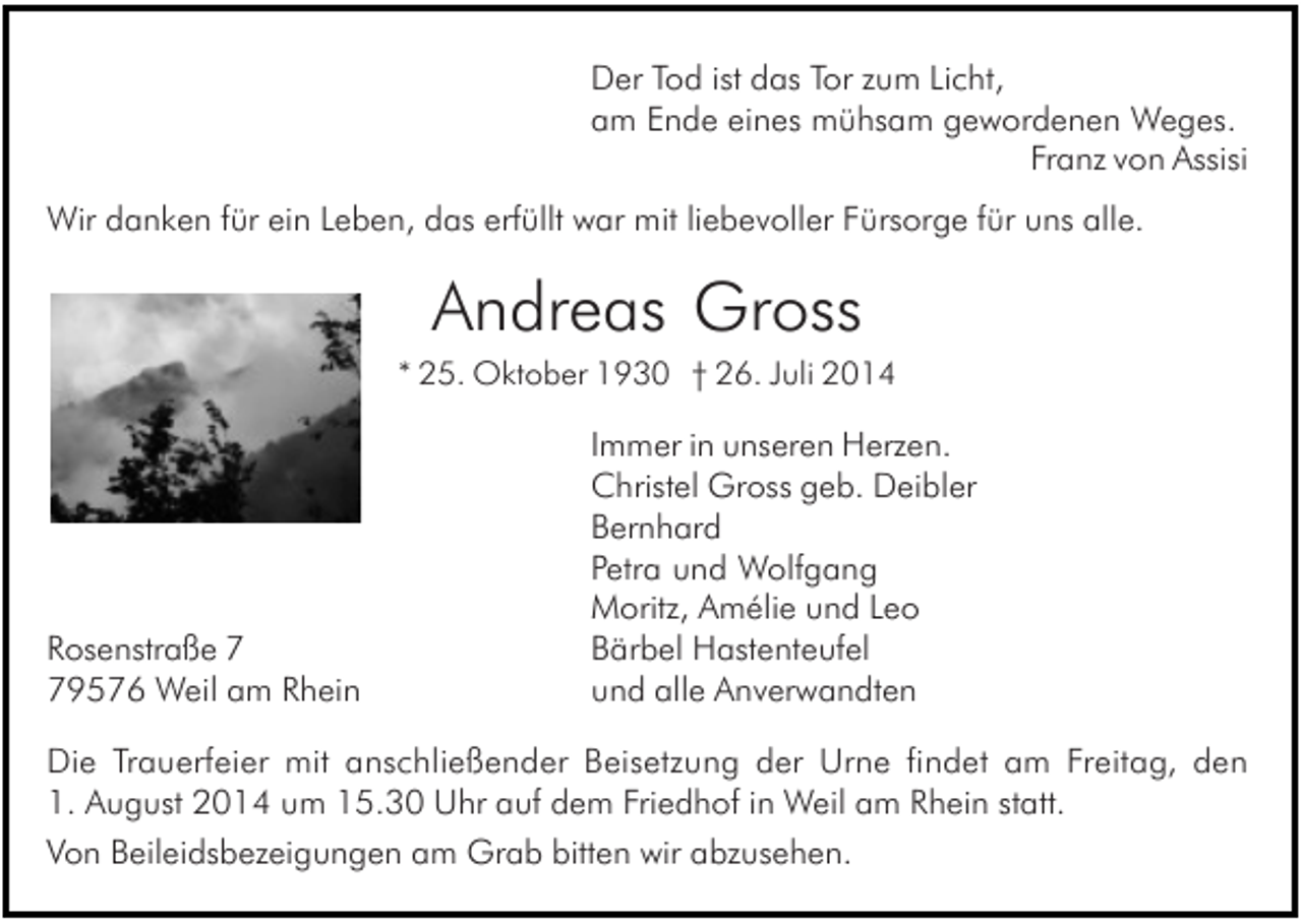 <p>Der Tod ist das Tor zum Licht,<br />am Ende eines mühsam gewordenen Weges.<br />Franz von Assisi<br />Wir danken für ein Leben, das erfüllt war mit liebevoller Fürsorge für uns alle.</p><p>Andreas Gross<br />* 25. Oktober 1930 † 26. Juli 2014</p><p>Rosenstraße 9576 Weil am Rhein</p><p>Immer in unseren Herzen.<br />Christel Gross geb. Deibler<br />Bernhard<br />Petra und Wolfgang<br />Moritz, Amélie und Leo<br />Bärbel Hastenteufel<br />und alle Anverwandten</p><p>Die Trauerfeier mit anschließender Beisetzung der Urne findet am Freitag, den<br />1. August 2014 um 15.30 Uhr auf dem Friedhof in Weil am Rhein statt.<br />Von Beileidsbezeigungen am Grab bitten wir abzusehen.</p>