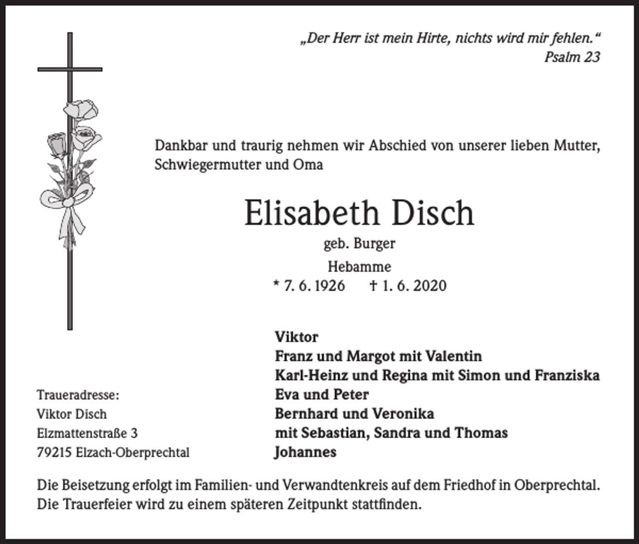 <p>„Der Herr ist mein Hirte, nichts wird mir fehlen.“<br />Psalm 23</p><p>Dankbar und traurig nehmen wir Abschied von unserer lieben Mutter,<br />Schwiegermutter und Oma</p><p>Elisabeth Disch<br />geb. Burger<br />Hebamme<br />* 7. 6. 1926 † 1. 6. 2020</p><p>Traueradresse:<br />Viktor Disch<br />Elzmattenstraße 3<br />79215 Elzach-Oberprechtal</p><p>Viktor<br />Franz und Margot mit Valentin<br />Karl-Heinz und Regina mit Simon und Franziska<br />Eva und Peter<br />Bernhard und Veronika<br />mit Sebastian, Sandra und Thomas<br />Johannes</p><p>Die Beisetzung erfolgt im Familien- und Verwandtenkreis auf dem Friedhof in Oberprechtal.<br />Die Trauerfeier wird zu einem späteren Zeitpunkt stattfinden.</p>