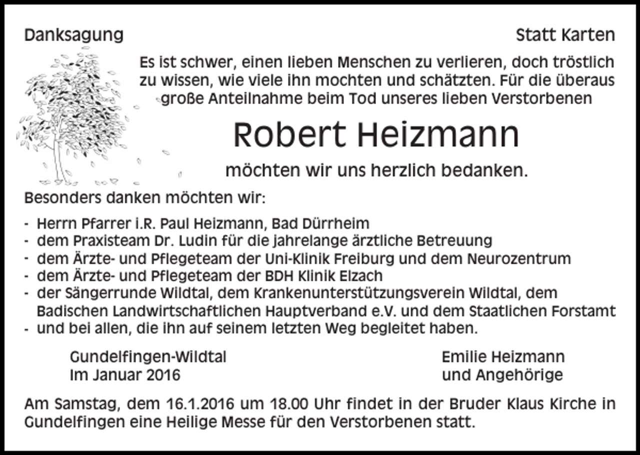 <p>Danksagung</p><p>Statt Karten<br />Es ist schwer, einen lieben Menschen zu verlieren, doch tröstlich<br />zu wissen, wie viele ihn mochten und schätzten. Für die überaus<br />große Anteilnahme beim Tod unseres lieben Verstorbenen</p><p>Robert Heizmann<br />möchten wir uns herzlich bedanken.<br />Besonders danken möchten wir:<br />-</p><p>Herrn Pfarrer i.R. Paul Heizmann, Bad Dürrheim<br />dem Praxisteam Dr. Ludin für die jahrelange ärztliche Betreuung<br />dem Ärzte- und Pflegeteam der Uni-Klinik Freiburg und dem Neurozentrum<br />dem Ärzte- und Pflegeteam der BDH Klinik Elzach<br />der Sängerrunde Wildtal, dem Krankenunterstützungsverein Wildtal, dem<br />Badischen Landwirtschaftlichen Hauptverband e.V. und dem Staatlichen Forstamt<br />- und bei allen, die ihn auf seinem letzten Weg begleitet haben.</p><p>Gundelfingen-Wildtal<br />Im Januar 2016</p><p>Emilie Heizmann<br />und Angehörige</p><p>Am Samstag, dem 16.1.2016 um 18.00 Uhr findet in der Bruder Klaus Kirche in<br />Gundelfingen eine Heilige Messe für den Verstorbenen statt.</p>