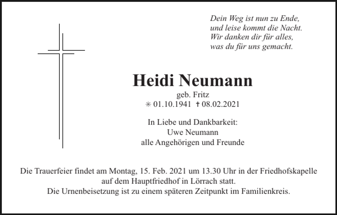 <p>Dein Weg ist nun zu Ende,<br />und leise kommt die Nacht.<br />Wir danken dir für alles,<br />was du für uns gemacht.</p><p>Heidi Neumann<br />geb. Fritz<br />✳ 01.10.1941 ✝ 08.02.2021</p><p>In Liebe und Dankbarkeit:<br />Uwe Neumann<br />alle Angehörigen und Freunde<br />Die Trauerfeier findet am Montag, 15. Feb. 2021 um 13.30 Uhr in der Friedhofskapelle<br />auf dem Hauptfriedhof in Lörrach statt.<br />Die Urnenbeisetzung ist zu einem späteren Zeitpunkt im Familienkreis.</p>