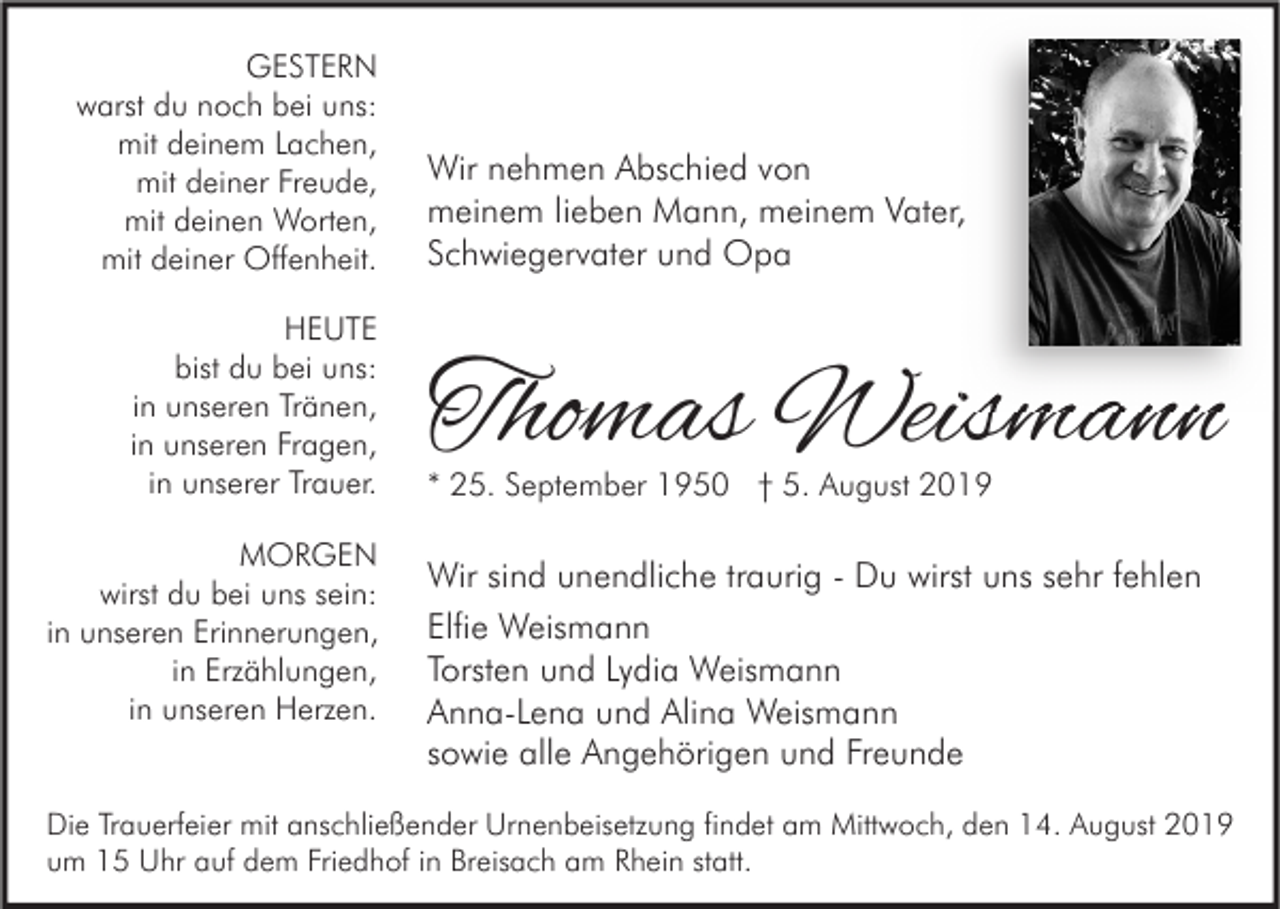 <p>GESTERN<br />warst du noch bei uns:<br />mit deinem Lachen,<br />mit deiner Freude,<br />mit deinen Worten,<br />mit deiner Offenheit.<br />HEUTE<br />bist du bei uns:<br />in unseren Tränen,<br />in unseren Fragen,<br />in unserer Trauer.<br />MORGEN<br />wirst du bei uns sein:<br />in unseren Erinnerungen,<br />in Erzählungen,<br />in unseren Herzen.</p><p>Wir nehmen Abschied von<br />meinem lieben Mann, meinem Vater,<br />Schwiegervater und Opa</p><p>Thomas Weismann<br />* 25. September 1950 † 5. August 2019</p><p>Wir sind unendliche traurig - Du wirst uns sehr fehlen<br />Elfie Weismann<br />Torsten und Lydia Weismann<br />Anna-Lena und Alina Weismann<br />sowie alle Angehörigen und Freunde</p><p>Die Trauerfeier mit anschließender Urnenbeisetzung findet am Mittwoch, den 14. August 2019<br />um 15 Uhr auf dem Friedhof in Breisach am Rhein statt.</p>