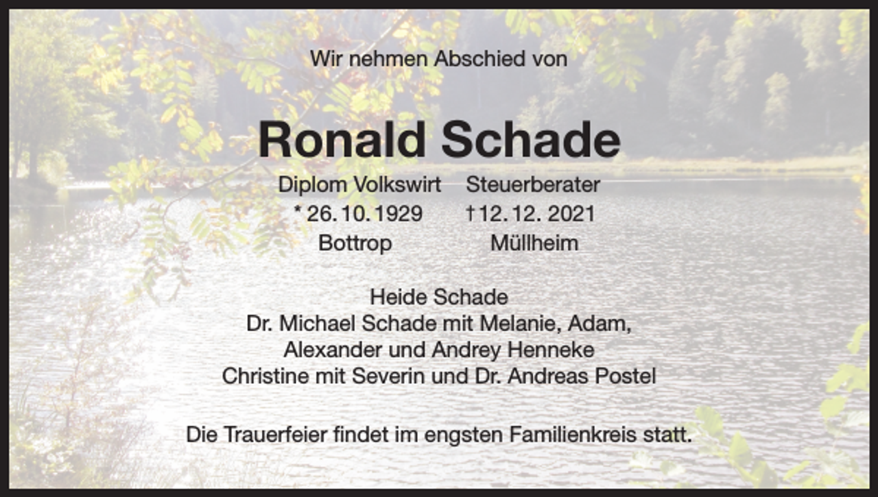 <p>Wir nehmen Abschied von</p><p>Ronald Schade<br />Diplom Volkswirt<br />* 26. 10. 1929<br />Bottrop</p><p>Steuerberater<br />2021<br />Müllheim</p><p>† 12. 12.</p><p>Heide Schade<br />Dr. Michael Schade mit Melanie, Adam,<br />Alexander und Andrey Henneke<br />Christine mit Severin und Dr. Andreas Postel<br />Die Trauerfeier findet im engsten Familienkreis statt.</p>