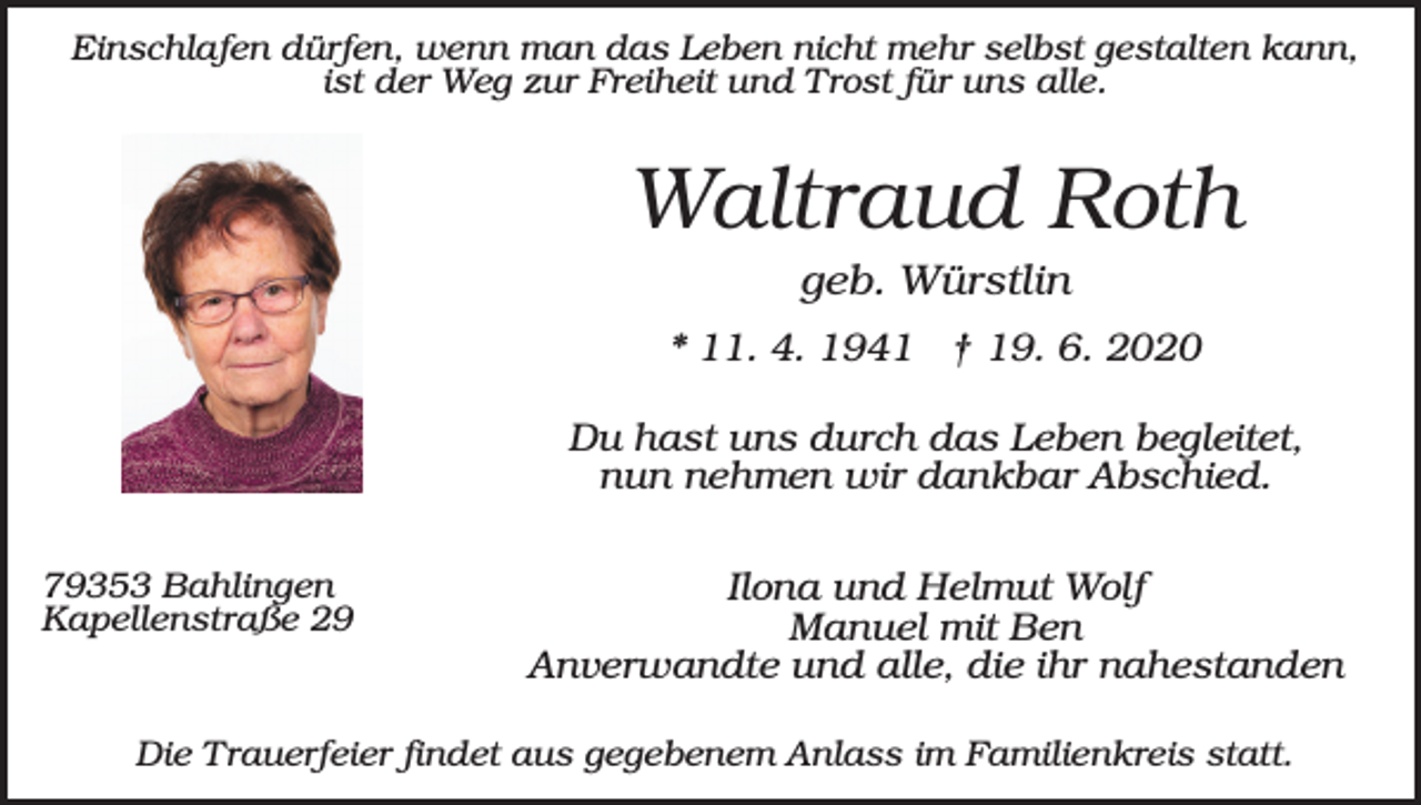 <p>Einschlafen dürfen, wenn man das Leben nicht mehr selbst gestalten kann,<br />ist der Weg zur Freiheit und Trost für uns alle.</p><p>Waltraud Roth<br />geb. Würstlin<br />* 11. 4. 1941 † 19. 6. 2020<br />Du hast uns durch das Leben begleitet,<br />nun nehmen wir dankbar Abschied.<br />79353 Bahlingen<br />Kapellenstraße 29</p><p>Ilona und Helmut Wolf<br />Manuel mit Ben<br />Anverwandte und alle, die ihr nahestanden</p><p>Die Trauerfeier findet aus gegebenem Anlass im Familienkreis statt.</p>