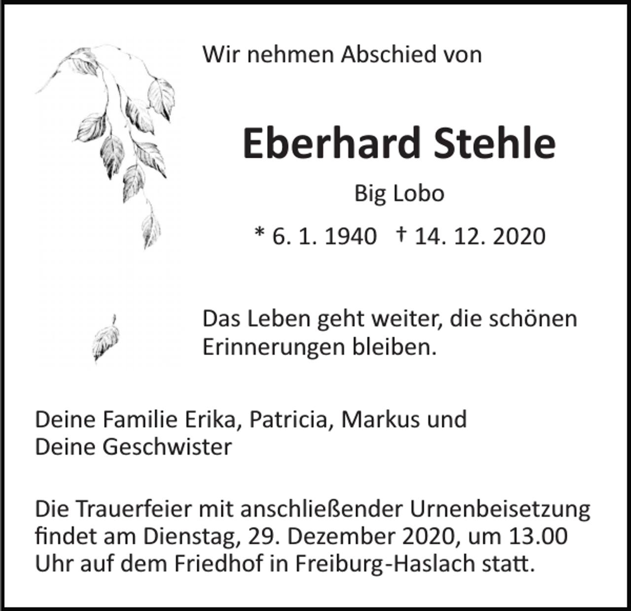 <p>Wir nehmen Abschied von</p><p>Eberhard Stehle<br />Big Lobo<br />* 6. 1. 1940 † 14. 12. 2020<br />Das Leben geht weiter, die schönen<br />Erinnerungen bleiben.<br />Deine Familie Erika, Patricia, Markus und<br />Deine Geschwister<br />Die Trauerfeier mit anschließender Urnenbeisetzung<br />ﬁndet am Dienstag, 29. Dezember 2020, um 13.00<br />Uhr auf dem Friedhof in Freiburg­Haslach sta�.</p>