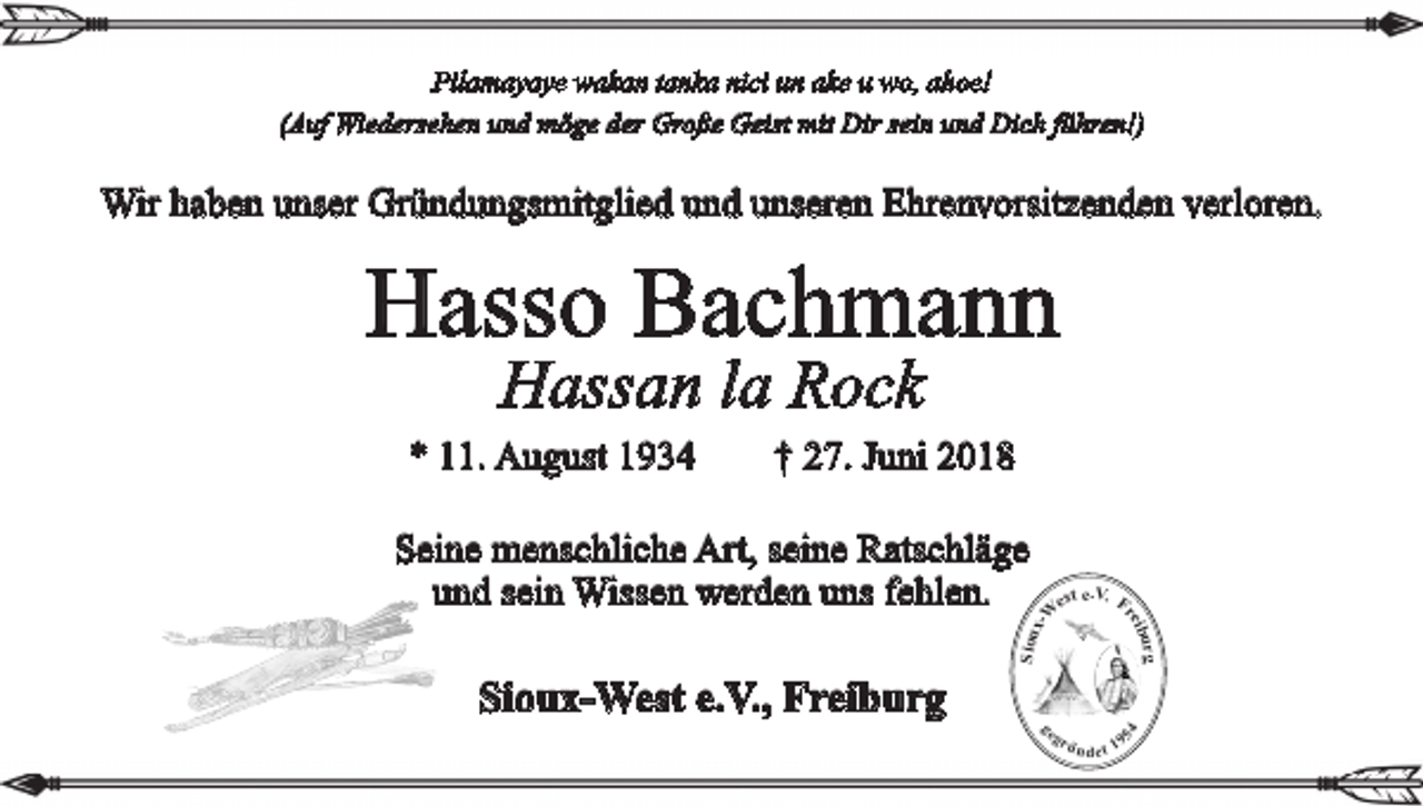 <p>Pilamayaye wakan tanka nici un ake u wo, ahoe!<br />(Auf Wiedersehen und möge der Große Geist mit Dir sein und Dich führen!)</p><p>Wir haben unser Gründungsmitglied und unseren Ehrenvorsitzenden verloren.</p><p>Hasso Bachmann<br />Hassan la Rock</p><p>* 11. August 1934 † 27. Juni 2018</p><p>rg<br />ibu<br />re</p><p>V<br />est e. . F<br />W</p><p>Sioux<br />-</p><p>Seine menschliche Art, seine Ratschläge<br />und sein Wissen werden uns fehlen.</p><p>ge</p><p>gr</p><p>54</p><p>Sioux-West e.V., Freiburg<br />ü n d et 19</p>