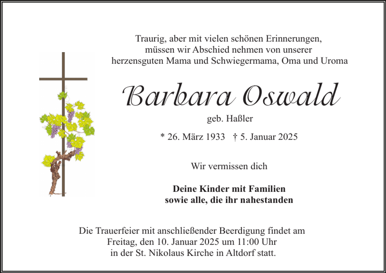 <p>Traurig, aber mit vielen schönen Erinnerungen,<br />müssen wir Abschied nehmen von unserer<br />herzensguten Mama und Schwiegermama, Oma und Uroma</p><p>Barbara Oswald<br />geb. Haßler<br />* 26. März 1933 † 5. Januar 2025<br />Wir vermissen dich<br />Deine Kinder mit Familien<br />sowie alle, die ihr nahestanden<br />Die Trauerfeier mit anschließender Beerdigung findet am<br />Freitag, den 10. Januar 2025 um 11:00 Uhr<br />in der St. Nikolaus Kirche in Altdorf statt.</p>