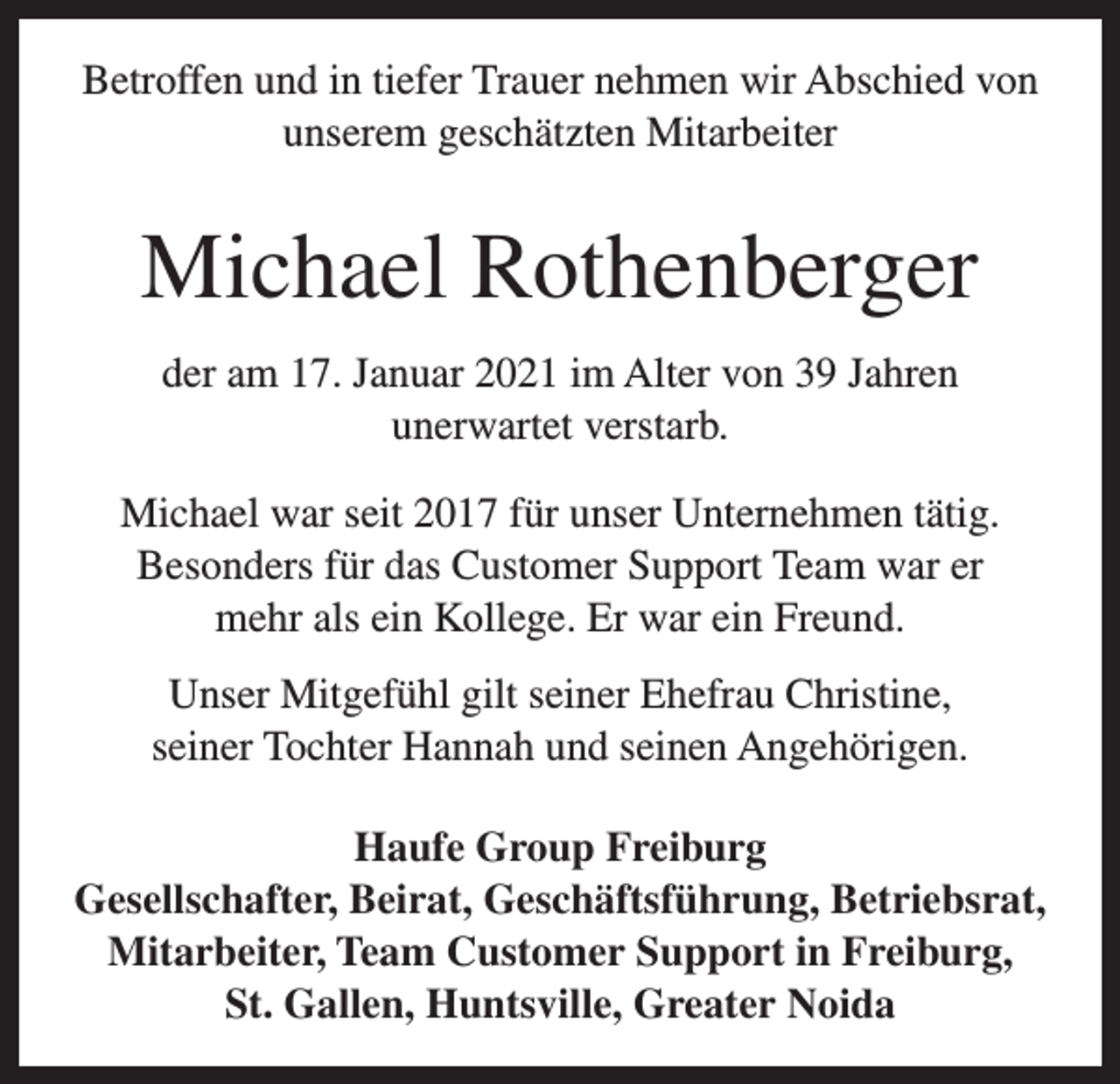 <p>Betroffen und in tiefer Trauer nehmen wir Abschied von<br />unserem geschätzten Mitarbeiter</p><p>Michael Rothenberger<br />der am 17. Januar 2021 im Alter von 39 Jahren<br />unerwartet verstarb.<br />Michael war seit 2017 für unser Unternehmen tätig.<br />Besonders für das Customer Support Team war er<br />mehr als ein Kollege. Er war ein Freund.<br />Unser Mitgefühl gilt seiner Ehefrau Christine,<br />seiner Tochter Hannah und seinen Angehörigen.<br />Haufe Group Freiburg<br />Gesellschafter, Beirat, Geschäftsführung, Betriebsrat,<br />Mitarbeiter, Team Customer Support in Freiburg,<br />St. Gallen, Huntsville, Greater Noida</p>