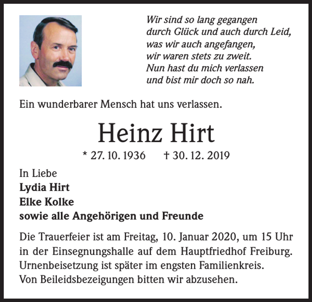 <p>Wir sind so lang gegangen<br />durch Glück und auch durch Leid,<br />was wir auch angefangen,<br />wir waren stets zu zweit.<br />Nun hast du mich verlassen<br />und bist mir doch so nah.</p><p>Ein wunderbarer Mensch hat uns verlassen.</p><p>Heinz Hirt</p><p>* 27. 10. 1936</p><p>† 30. 12. 2019</p><p>In Liebe<br />Lydia Hirt<br />Elke Kolke<br />sowie alle Angehörigen und Freunde<br />Die Trauerfeier ist am Freitag, 10. Januar 2020, um 15 Uhr<br />in der Einsegnungshalle auf dem Hauptfriedhof Freiburg.<br />Urnenbeisetzung ist später im engsten Familienkreis.<br />Von Beileidsbezeigungen bitten wir abzusehen.</p>