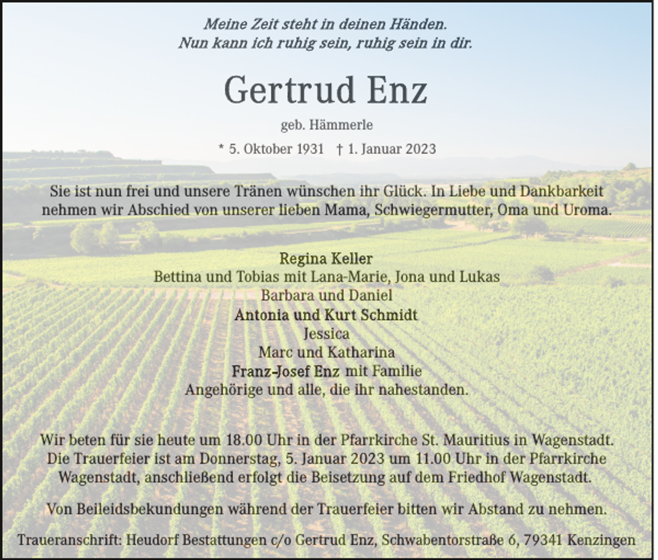 <p>geb. Hämmerle<br />* 5. Oktober 1931 † 1. Januar 2023</p><p>Sie ist nun frei und unsere Tränen wünschen ihr Glück. In Liebe und Dankbarkeit<br />nehmen wir Abschied von unserer lieben Mama, Schwiegermutter, Oma und Uroma.</p><p>Bettina und Tobias mit Lana-Marie, Jona und Lukas<br />Barbara und Daniel<br />Jessica<br />Marc und Katharina<br />mit Familie<br />Angehörige und alle, die ihr nahestanden.<br />Wir beten für sie heute um 18.00 Uhr in der Pfarrkirche St. Mauritius in Wagenstadt.<br />Die Trauerfeier ist am Donnerstag, 5. Januar 2023 um 11.00 Uhr in der Pfarrkirche<br />Wagenstadt, anschließend erfolgt die Beisetzung auf dem Friedhof Wagenstadt.<br />Von Beileidsbekundungen während der Trauerfeier bitten wir Abstand zu nehmen.<br />Traueranschrift: Heudorf Bestattungen c/o Gertrud Enz, Schwabentorstraße 6, 79341 Kenzingen</p>