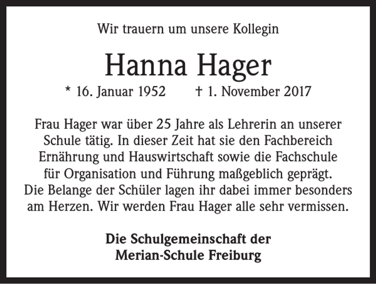 <p>Wir trauern um unsere Kollegin</p><p>Hanna Hager</p><p>* 16. Januar 1952 † 1. November 2017<br />Frau Hager war über 25 Jahre als Lehrerin an unserer<br />Schule tätig. In dieser Zeit hat sie den Fachbereich<br />­Ernährung und Hauswirtschaft sowie die Fachschule<br />für Organisation und Führung maßgeblich geprägt.<br />Die Belange der Schüler lagen ihr dabei immer besonders<br />am Herzen. Wir werden Frau Hager alle sehr vermissen.<br />Die Schulgemeinschaft der<br />Merian-Schule Freiburg</p>