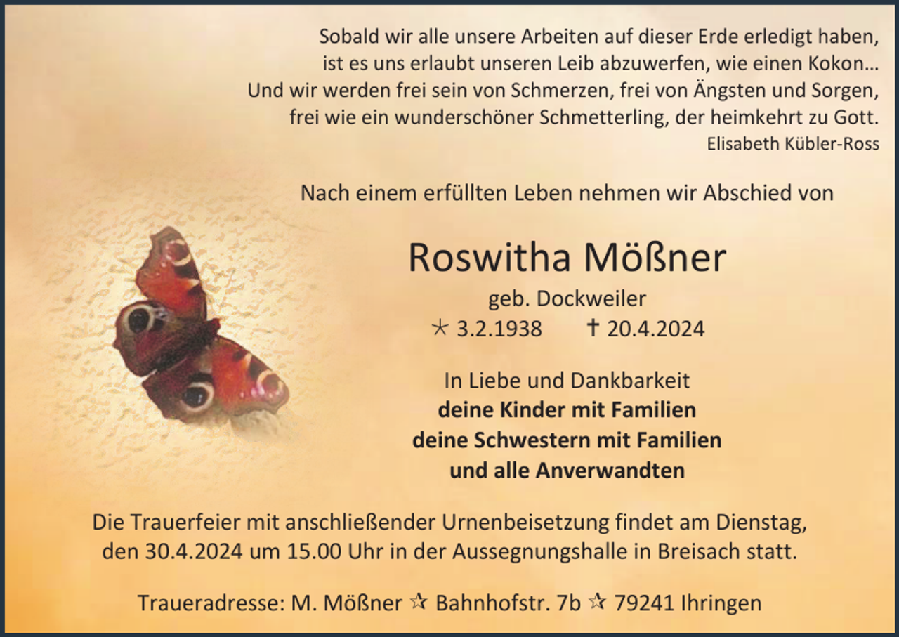<p>Sobald wir alle unsere Arbeiten auf dieser Erde erledigt haben,<br />ist es uns erlaubt unseren Leib abzuwerfen, wie einen Kokon…<br />Und wir werden frei sein von Schmerzen, frei von Ängsten und Sorgen,<br />frei wie ein wunderschöner Schmetterling, der heimkehrt zu Gott.<br />Elisabeth Kübler-Ross</p><p>Nach einem erfüllten Leben nehmen wir Abschied von</p><p>Roswitha Mößner<br />geb. Dockweiler<br /> 3.2.1938<br /> 20.4.2024<br />In Liebe und Dankbarkeit<br />deine Kinder mit Familien<br />deine Schwestern mit Familien<br />und alle Anverwandten<br />Die Trauerfeier mit anschließender Urnenbeisetzung findet am Dienstag,<br />den 30.4.2024 um 15.00 Uhr in der Aussegnungshalle in Breisach statt.<br />Traueradresse: M. Mößner  Bahnhofstr. 7b  79241 Ihringen</p>
