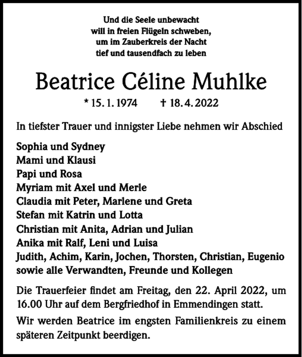 <p>Und die Seele unbewacht<br />will in freien Flügeln schweben,<br />um im Zauberkreis der Nacht<br />tief und tausendfach zu leben</p><p>Beatrice Céline Muhlke<br />* 15. 1. 1974 † 18. 4. 2022<br />In tiefster Trauer und innigster Liebe nehmen wir Abschied<br />Sophia und Sydney<br />Mami und Klausi<br />Papi und Rosa<br />Myriam mit Axel und Merle<br />Claudia mit Peter, Marlene und Greta<br />Stefan mit Katrin und Lotta<br />Christian mit Anita, Adrian und Julian<br />Anika mit Ralf, Leni und Luisa<br />Judith, Achim, Karin, Jochen, Thorsten, Christian, Eugenio<br />sowie alle Verwandten, Freunde und Kollegen<br />Die Trauerfeier findet am Freitag, den 22. April 2022, um<br />16.00 Uhr auf dem Bergfriedhof in Emmendingen statt.<br />Wir werden Beatrice im engsten Familienkreis zu einem<br />späteren Zeitpunkt beerdigen.</p>