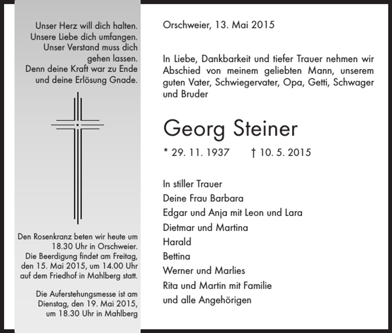 <p>Unser Herz will dich halten.<br />Unsere Liebe dich umfangen.<br />Unser Verstand muss dich<br />gehen lassen.<br />Denn deine Kraft war zu Ende<br />und deine Erlösung Gnade.</p><p>Orschweier, 13. Mai 2015<br />In Liebe, Dankbarkeit und tiefer Trauer nehmen wir<br />Abschied von meinem geliebten Mann, unserem<br />guten Vater, Schwiegervater, Opa, Getti, Schwager<br />und Bruder</p><p>Georg Steiner<br />* 29. 11. 1937 † 10. 5. 2015</p><p>Den Rosenkranz beten wir heute um<br />18.30 Uhr in Orschweier.<br />Die Beerdigung findet am Freitag,<br />den 15. Mai 2015, um 14.00 Uhr<br />auf dem Friedhof in Mahlberg statt.<br />Die Auferstehungsmesse ist am<br />­Dienstag, den 19. Mai 2015,<br />um 18.30 Uhr in Mahlberg</p><p>In stiller Trauer<br />Deine Frau Barbara<br />Edgar und Anja mit Leon und Lara<br />Dietmar und Martina<br />Harald<br />Bettina<br />Werner und Marlies<br />Rita und Martin mit Familie<br />und alle Angehörigen</p>