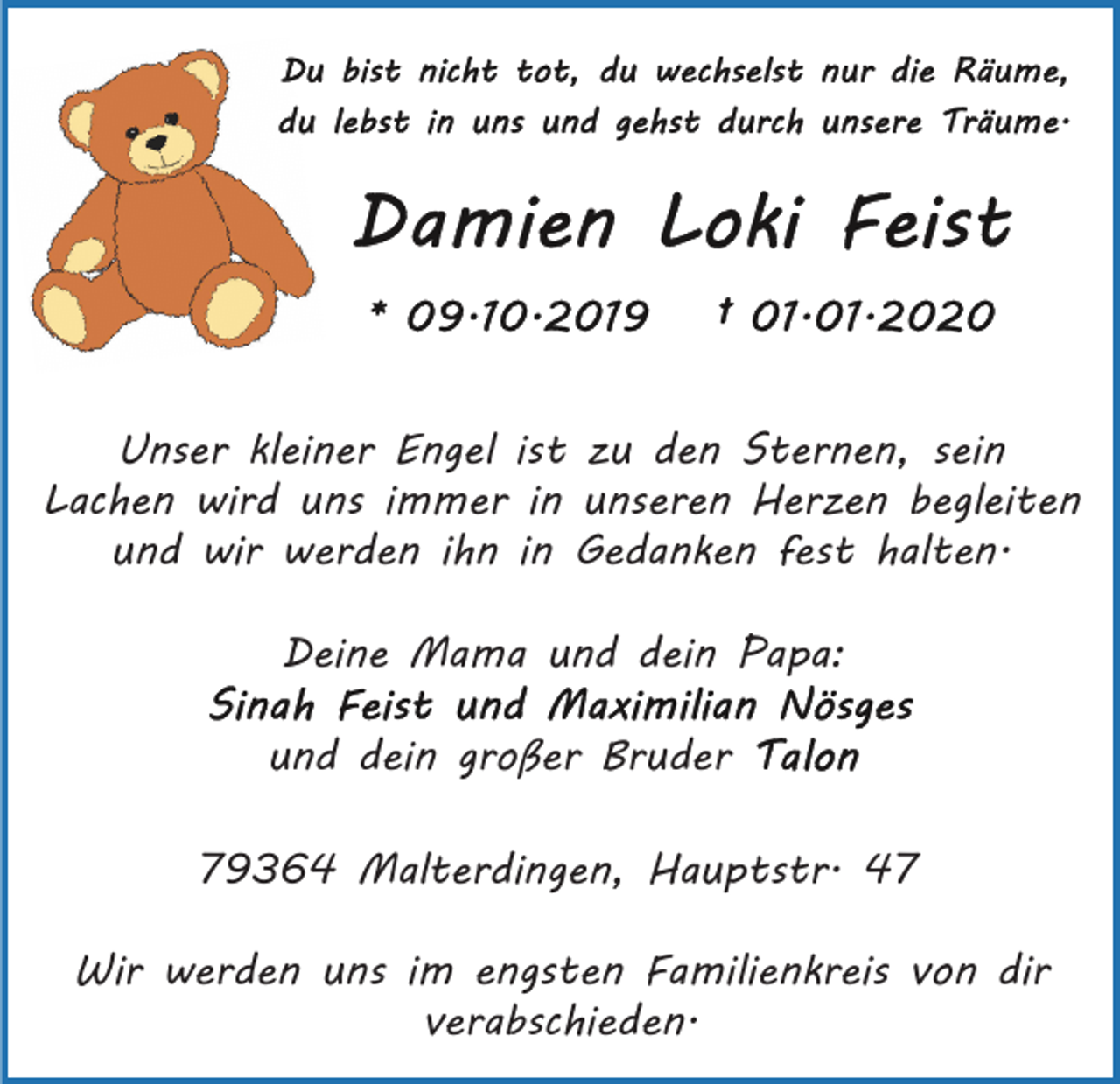 <p>Unser kleiner Engel ist zu den Sternen, sein<br />Lachen wird uns immer in unseren Herzen begleiten<br />und wir werden ihn in Gedanken fest halten.<br />Deine Mama und dein Papa:<br />und dein großer Bruder<br />79364 Malterdingen, Hauptstr. 47<br />Wir werden uns im engsten Familienkreis von dir<br />verabschieden.</p>