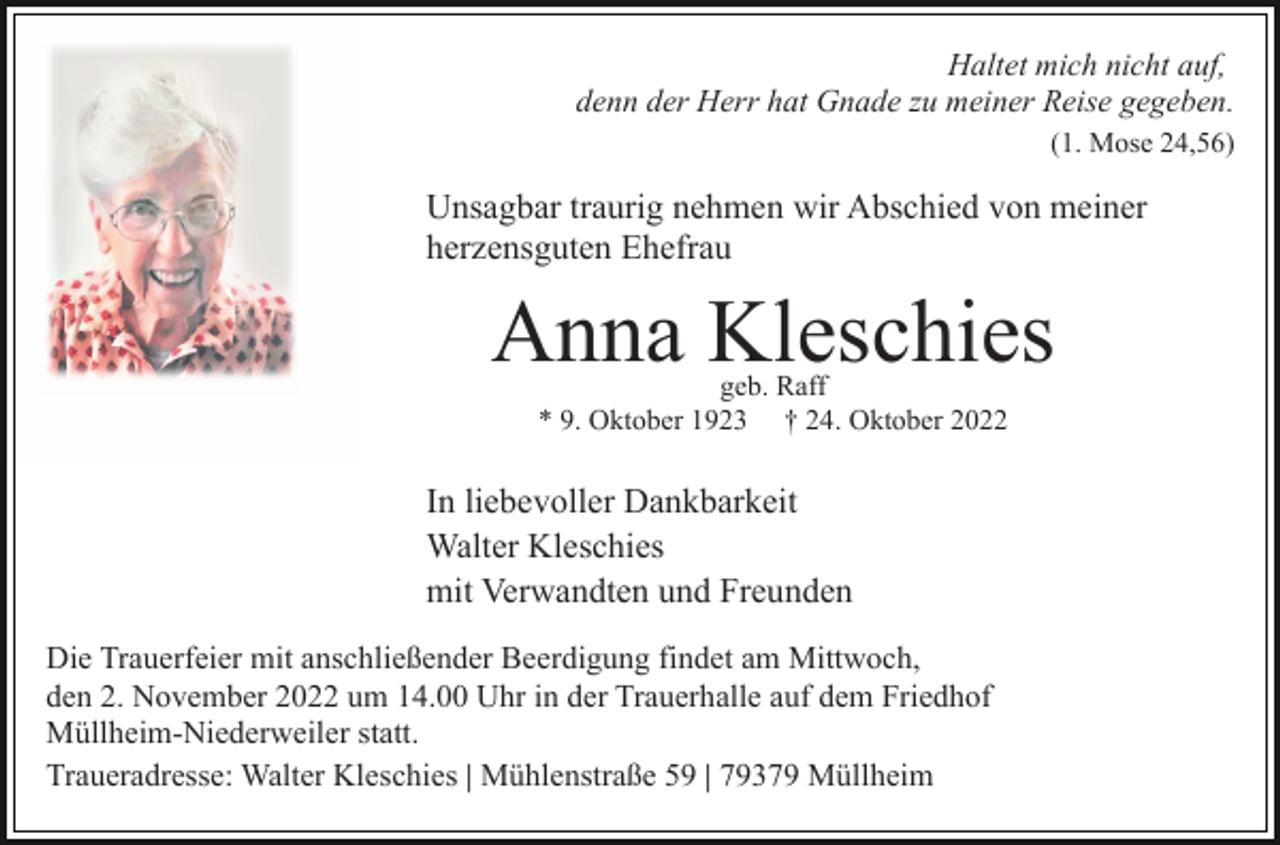 <p>Haltet mich nicht auf,<br />denn der Herr hat Gnade zu meiner Reise gegeben.<br />(1. Mose 24,56)</p><p>Unsagbar traurig nehmen wir Abschied von meiner<br />herzensguten Ehefrau</p><p>Anna Kleschies<br />geb. Raff<br />* 9. Oktober 1923 † 24. Oktober 2022</p><p>In liebevoller Dankbarkeit<br />Walter Kleschies<br />mit Verwandten und Freunden<br />Die Trauerfeier mit anschließender Beerdigung findet am Mittwoch,<br />den 2. November 2022 um 14.00 Uhr in der Trauerhalle auf dem Friedhof<br />Müllheim-Niederweiler statt.<br />Traueradresse: Walter Kleschies | Mühlenstraße 59 | 79379 Müllheim</p>