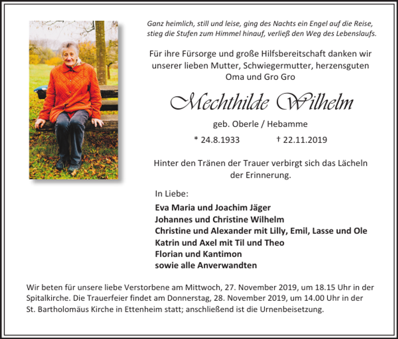 <p>Ganz heimlich, still und leise, ging des Nachts ein Engel auf die Reise,<br />stieg die Stufen zum Himmel hinauf, verließ den Weg des Lebenslaufs.</p><p>Für ihre Fürsorge und große Hilfsbereitschaft danken wir<br />unserer lieben Mutter, Schwiegermutter, herzensguten<br />Oma und Gro Gro</p><p>Mechthilde Wilhelm<br />geb. Oberle / Hebamme<br />* 24.8.1933</p><p>† 22.11.2019</p><p>Hinter den Tränen der Trauer verbirgt sich das Lächeln<br />der Erinnerung.<br />In Liebe:<br />Eva Maria und Joachim Jäger<br />Johannes und Christine Wilhelm<br />Christine und Alexander mit Lilly, Emil, Lasse und Ole<br />Katrin und Axel mit Til und Theo<br />Florian und Kantimon<br />sowie alle Anverwandten<br />Wir beten für unsere liebe Verstorbene am Mittwoch, 27. November 2019, um 18.15 Uhr in der<br />Spitalkirche. Die Trauerfeier findet am Donnerstag, 28. November 2019, um 14.00 Uhr in der<br />St. Bartholomäus Kirche in Ettenheim statt; anschließend ist die Urnenbeisetzung.</p>