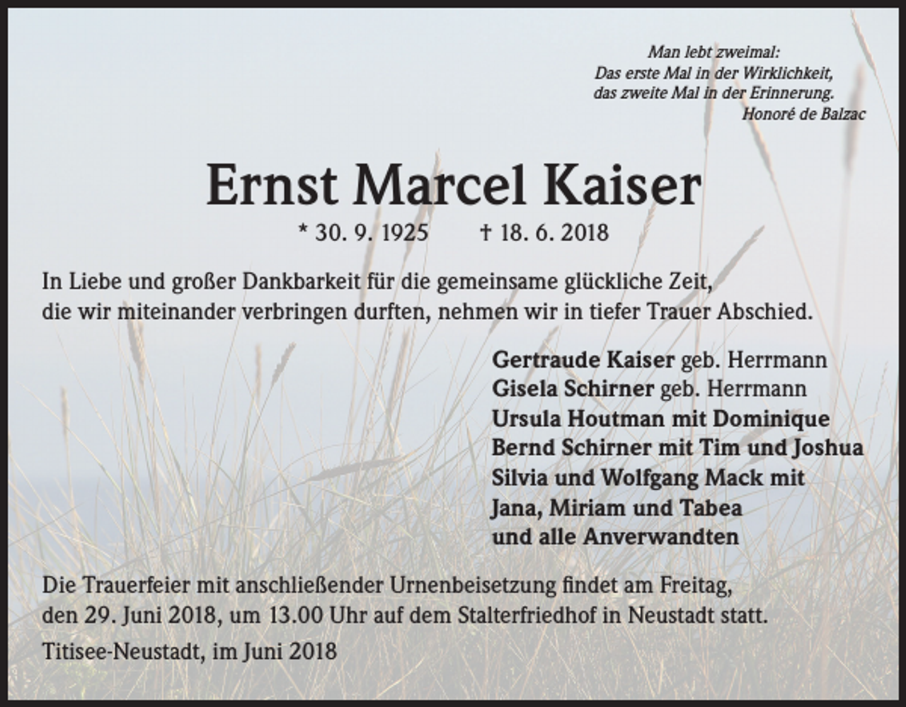 <p>Man lebt zweimal:<br />Das erste Mal in der Wirklichkeit,<br />das zweite Mal in der Erinnerung.<br />Honoré de Balzac</p><p>Ernst Marcel Kaiser<br />* 30. 9. 1925 † 18. 6. 2018</p><p>In Liebe und großer Dankbarkeit für die gemeinsame glückliche Zeit,<br />die wir miteinander verbringen durften, nehmen wir in tiefer Trauer Abschied.<br />Gertraude Kaiser geb. Herrmann<br />Gisela Schirner geb. Herrmann<br />Ursula Houtman mit Dominique<br />Bernd Schirner mit Tim und Joshua<br />Silvia und Wolfgang Mack mit<br />Jana, Miriam und Tabea<br />und alle Anverwandten<br />Die Trauerfeier mit anschließender Urnenbeisetzung findet am Freitag,<br />den 29. Juni 2018, um 13.00 Uhr auf dem Stalterfriedhof in Neustadt statt.<br />Titisee-Neustadt, im Juni 2018</p>